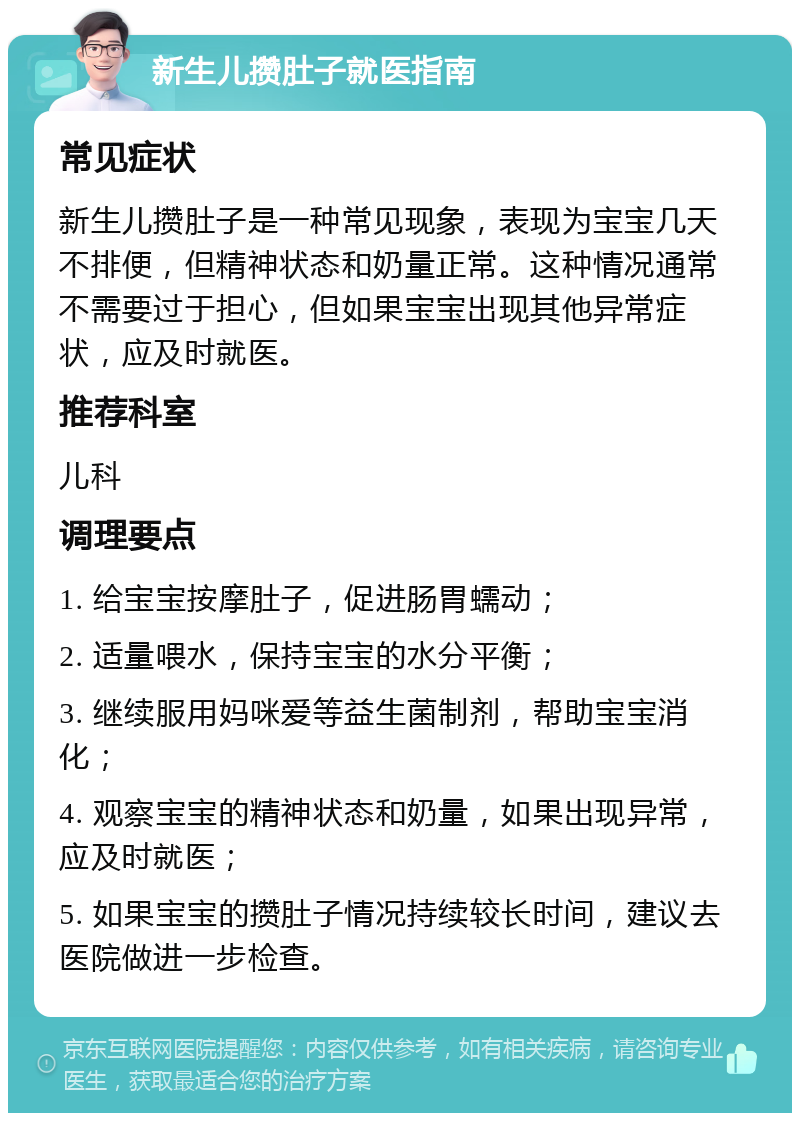 新生儿攒肚子就医指南 常见症状 新生儿攒肚子是一种常见现象，表现为宝宝几天不排便，但精神状态和奶量正常。这种情况通常不需要过于担心，但如果宝宝出现其他异常症状，应及时就医。 推荐科室 儿科 调理要点 1. 给宝宝按摩肚子，促进肠胃蠕动； 2. 适量喂水，保持宝宝的水分平衡； 3. 继续服用妈咪爱等益生菌制剂，帮助宝宝消化； 4. 观察宝宝的精神状态和奶量，如果出现异常，应及时就医； 5. 如果宝宝的攒肚子情况持续较长时间，建议去医院做进一步检查。