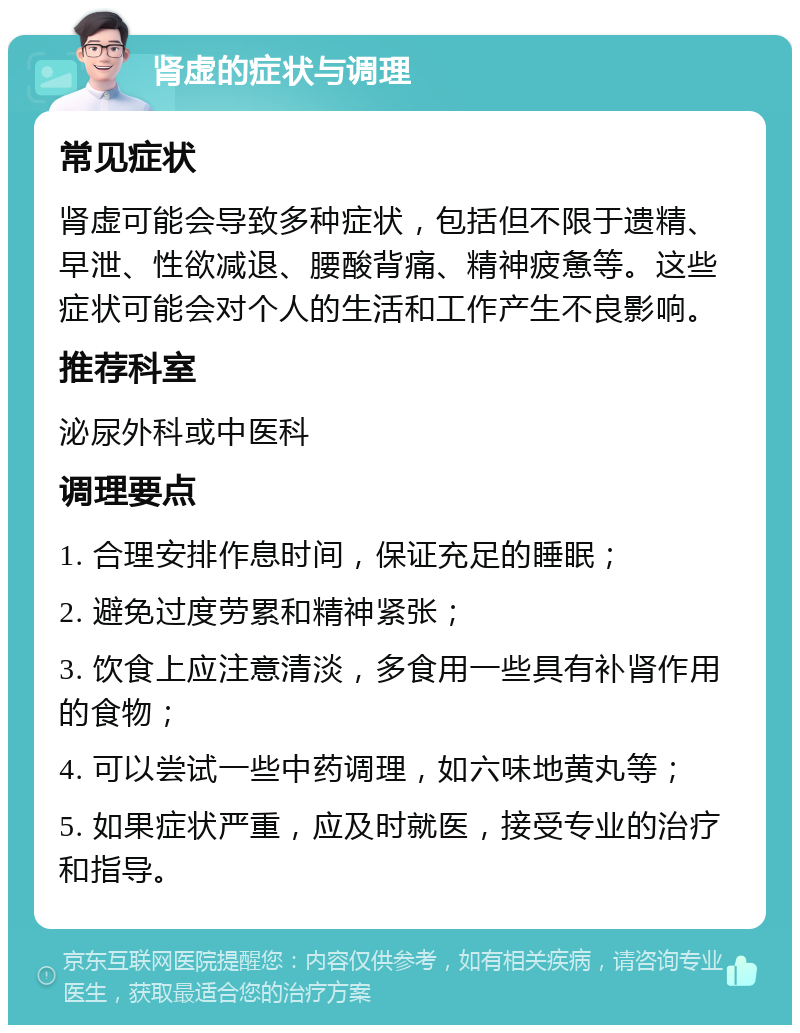 肾虚的症状与调理 常见症状 肾虚可能会导致多种症状，包括但不限于遗精、早泄、性欲减退、腰酸背痛、精神疲惫等。这些症状可能会对个人的生活和工作产生不良影响。 推荐科室 泌尿外科或中医科 调理要点 1. 合理安排作息时间，保证充足的睡眠； 2. 避免过度劳累和精神紧张； 3. 饮食上应注意清淡，多食用一些具有补肾作用的食物； 4. 可以尝试一些中药调理，如六味地黄丸等； 5. 如果症状严重，应及时就医，接受专业的治疗和指导。