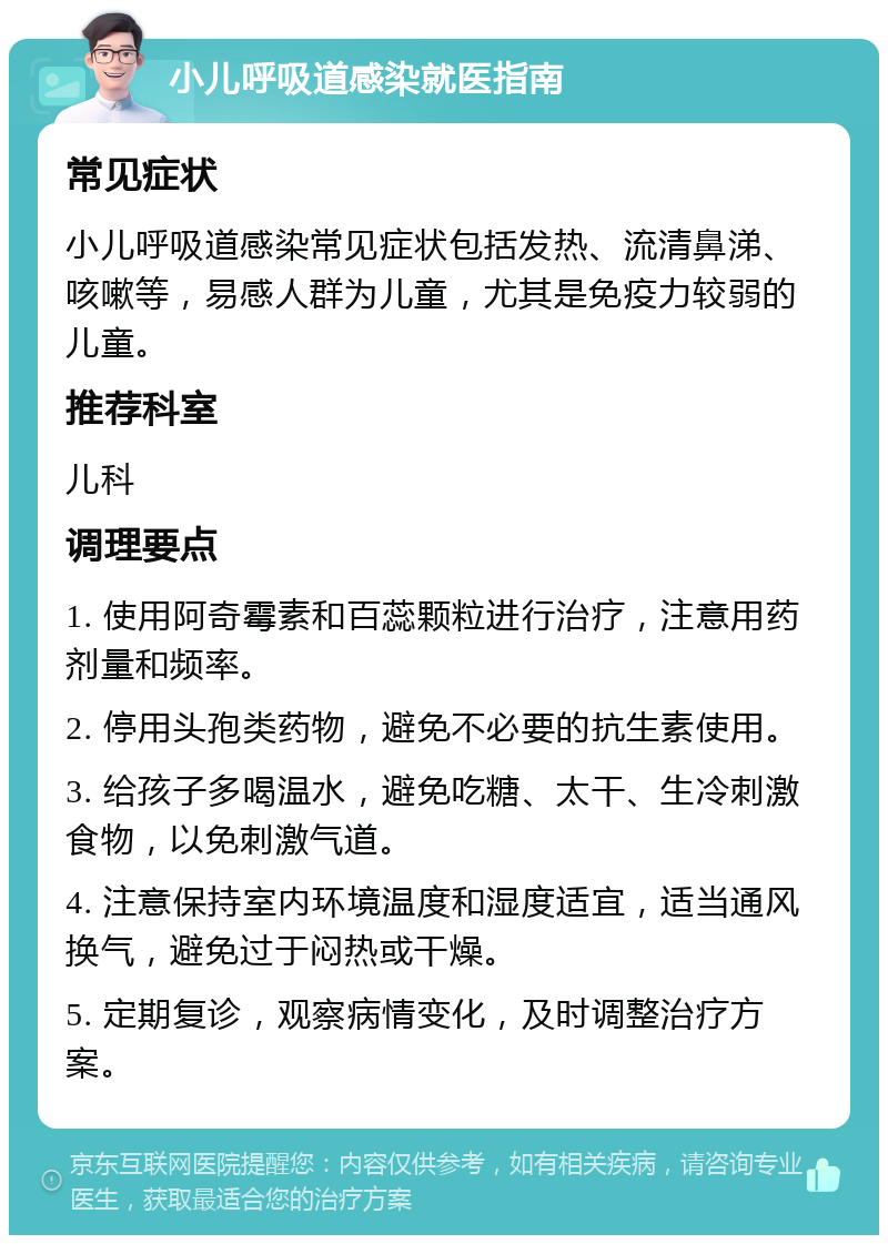 小儿呼吸道感染就医指南 常见症状 小儿呼吸道感染常见症状包括发热、流清鼻涕、咳嗽等，易感人群为儿童，尤其是免疫力较弱的儿童。 推荐科室 儿科 调理要点 1. 使用阿奇霉素和百蕊颗粒进行治疗，注意用药剂量和频率。 2. 停用头孢类药物，避免不必要的抗生素使用。 3. 给孩子多喝温水，避免吃糖、太干、生冷刺激食物，以免刺激气道。 4. 注意保持室内环境温度和湿度适宜，适当通风换气，避免过于闷热或干燥。 5. 定期复诊，观察病情变化，及时调整治疗方案。