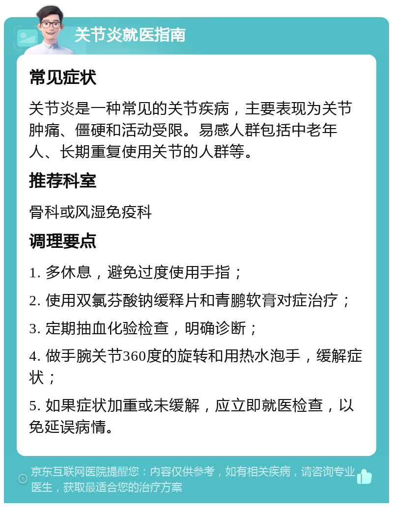 关节炎就医指南 常见症状 关节炎是一种常见的关节疾病，主要表现为关节肿痛、僵硬和活动受限。易感人群包括中老年人、长期重复使用关节的人群等。 推荐科室 骨科或风湿免疫科 调理要点 1. 多休息，避免过度使用手指； 2. 使用双氯芬酸钠缓释片和青鹏软膏对症治疗； 3. 定期抽血化验检查，明确诊断； 4. 做手腕关节360度的旋转和用热水泡手，缓解症状； 5. 如果症状加重或未缓解，应立即就医检查，以免延误病情。