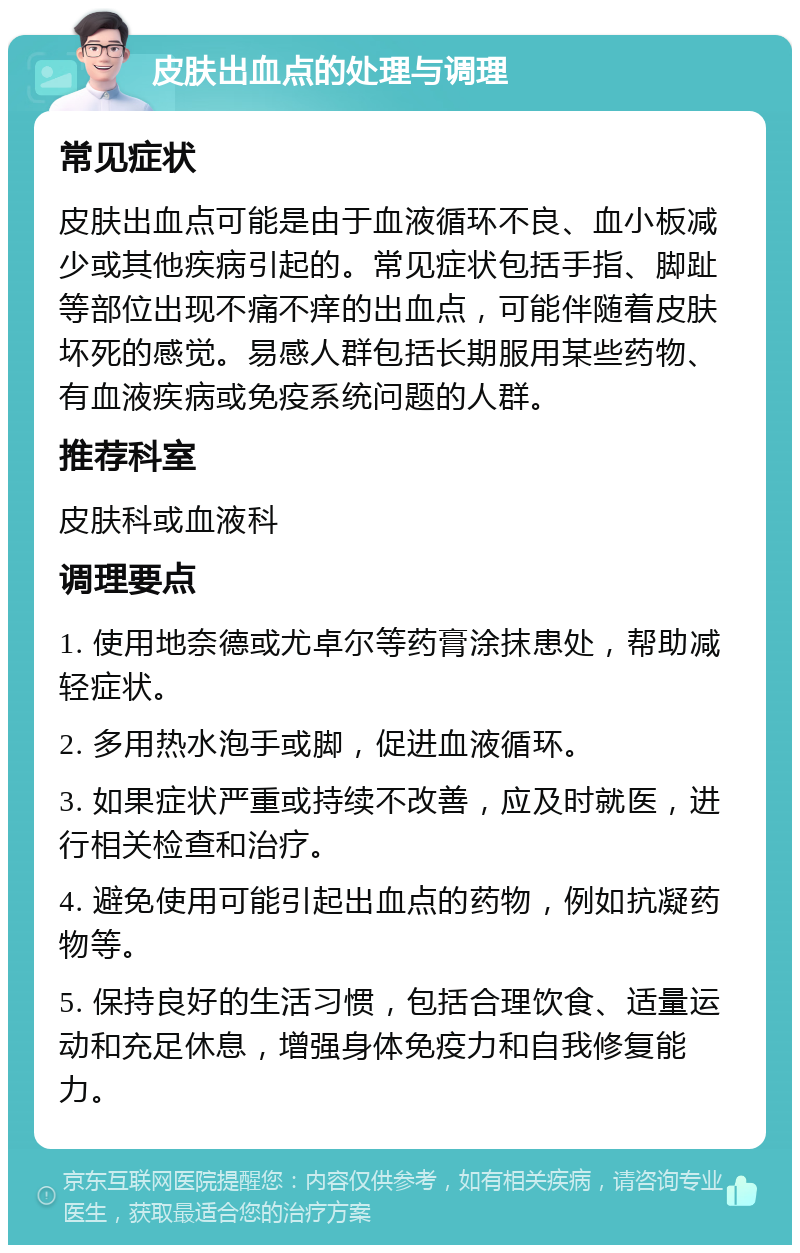 皮肤出血点的处理与调理 常见症状 皮肤出血点可能是由于血液循环不良、血小板减少或其他疾病引起的。常见症状包括手指、脚趾等部位出现不痛不痒的出血点，可能伴随着皮肤坏死的感觉。易感人群包括长期服用某些药物、有血液疾病或免疫系统问题的人群。 推荐科室 皮肤科或血液科 调理要点 1. 使用地奈德或尤卓尔等药膏涂抹患处，帮助减轻症状。 2. 多用热水泡手或脚，促进血液循环。 3. 如果症状严重或持续不改善，应及时就医，进行相关检查和治疗。 4. 避免使用可能引起出血点的药物，例如抗凝药物等。 5. 保持良好的生活习惯，包括合理饮食、适量运动和充足休息，增强身体免疫力和自我修复能力。