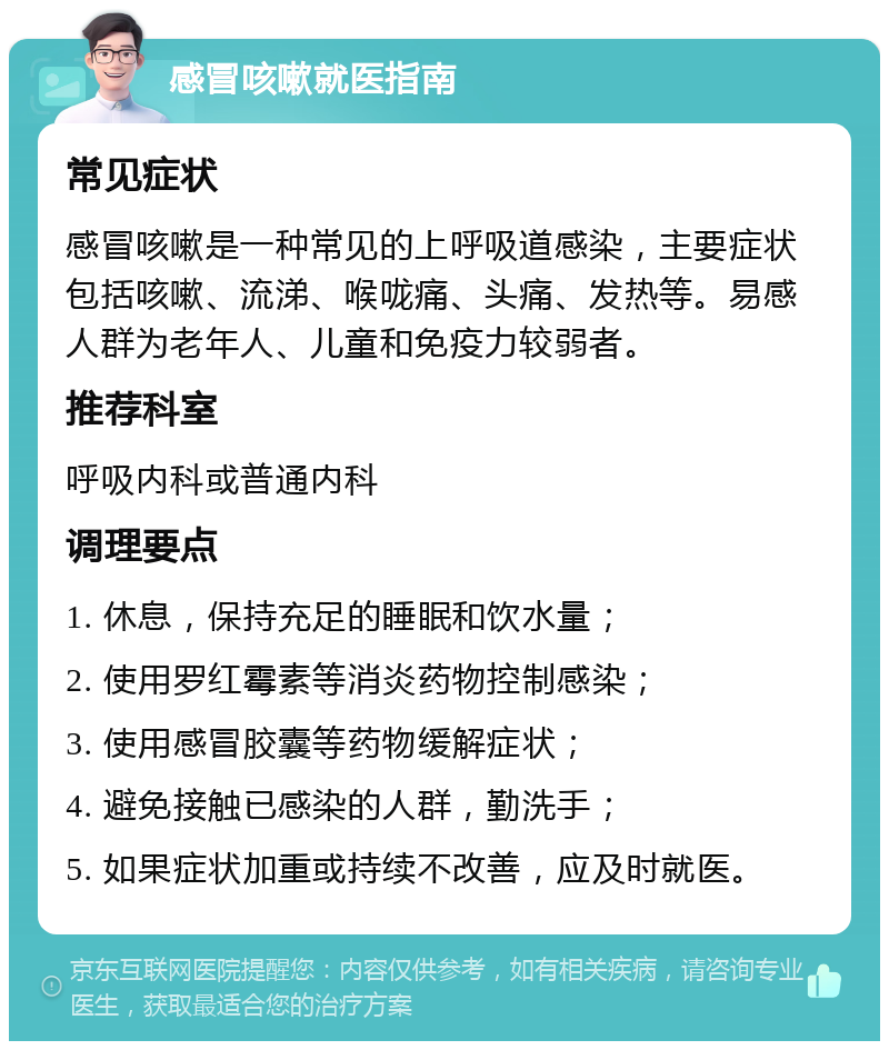 感冒咳嗽就医指南 常见症状 感冒咳嗽是一种常见的上呼吸道感染，主要症状包括咳嗽、流涕、喉咙痛、头痛、发热等。易感人群为老年人、儿童和免疫力较弱者。 推荐科室 呼吸内科或普通内科 调理要点 1. 休息，保持充足的睡眠和饮水量； 2. 使用罗红霉素等消炎药物控制感染； 3. 使用感冒胶囊等药物缓解症状； 4. 避免接触已感染的人群，勤洗手； 5. 如果症状加重或持续不改善，应及时就医。