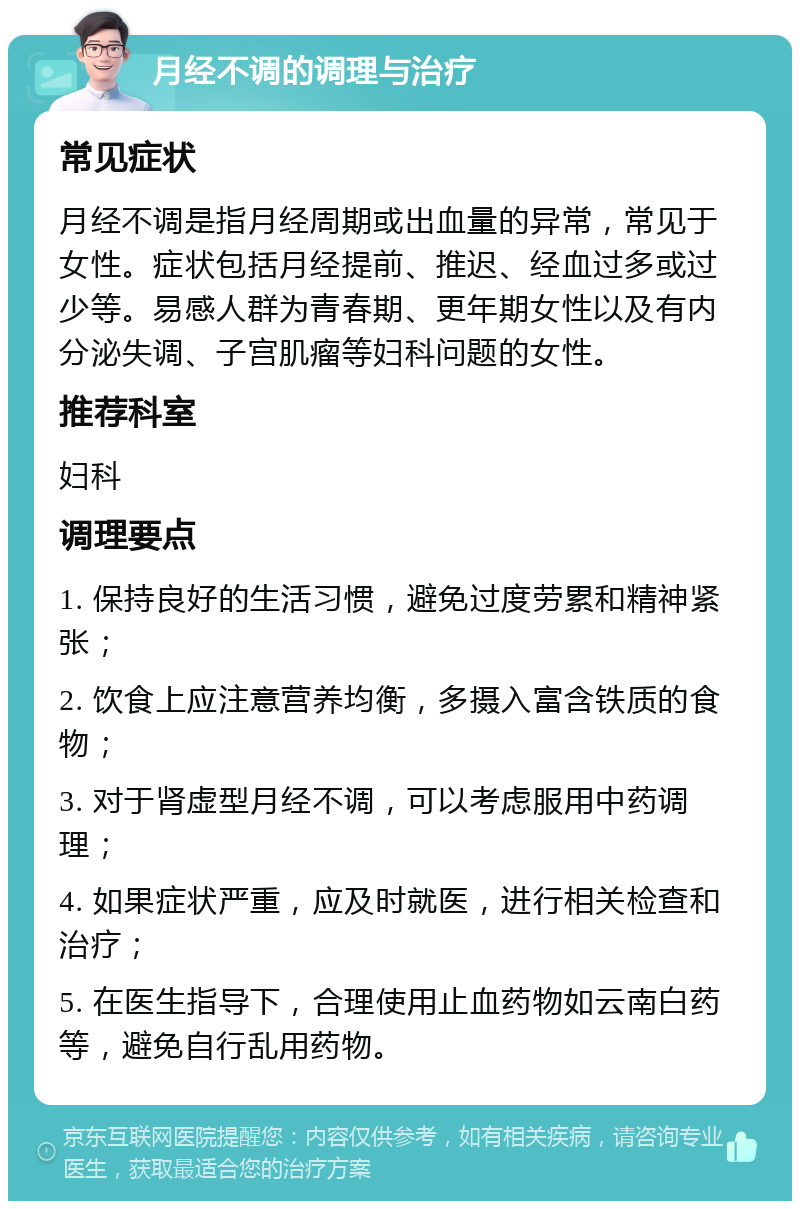 月经不调的调理与治疗 常见症状 月经不调是指月经周期或出血量的异常，常见于女性。症状包括月经提前、推迟、经血过多或过少等。易感人群为青春期、更年期女性以及有内分泌失调、子宫肌瘤等妇科问题的女性。 推荐科室 妇科 调理要点 1. 保持良好的生活习惯，避免过度劳累和精神紧张； 2. 饮食上应注意营养均衡，多摄入富含铁质的食物； 3. 对于肾虚型月经不调，可以考虑服用中药调理； 4. 如果症状严重，应及时就医，进行相关检查和治疗； 5. 在医生指导下，合理使用止血药物如云南白药等，避免自行乱用药物。