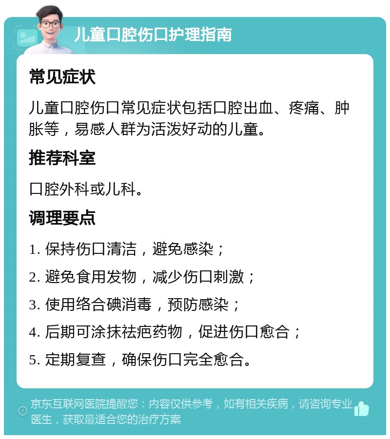 儿童口腔伤口护理指南 常见症状 儿童口腔伤口常见症状包括口腔出血、疼痛、肿胀等，易感人群为活泼好动的儿童。 推荐科室 口腔外科或儿科。 调理要点 1. 保持伤口清洁，避免感染； 2. 避免食用发物，减少伤口刺激； 3. 使用络合碘消毒，预防感染； 4. 后期可涂抹祛疤药物，促进伤口愈合； 5. 定期复查，确保伤口完全愈合。