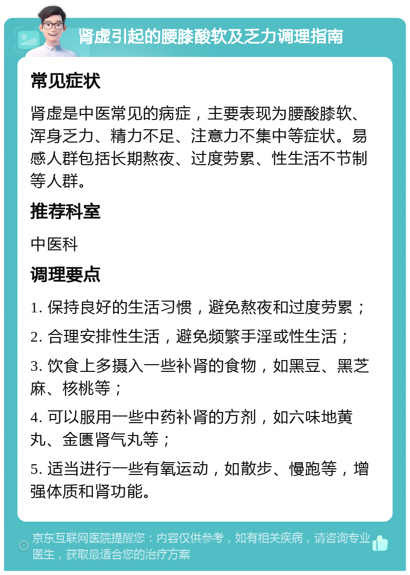 肾虚引起的腰膝酸软及乏力调理指南 常见症状 肾虚是中医常见的病症，主要表现为腰酸膝软、浑身乏力、精力不足、注意力不集中等症状。易感人群包括长期熬夜、过度劳累、性生活不节制等人群。 推荐科室 中医科 调理要点 1. 保持良好的生活习惯，避免熬夜和过度劳累； 2. 合理安排性生活，避免频繁手淫或性生活； 3. 饮食上多摄入一些补肾的食物，如黑豆、黑芝麻、核桃等； 4. 可以服用一些中药补肾的方剂，如六味地黄丸、金匮肾气丸等； 5. 适当进行一些有氧运动，如散步、慢跑等，增强体质和肾功能。