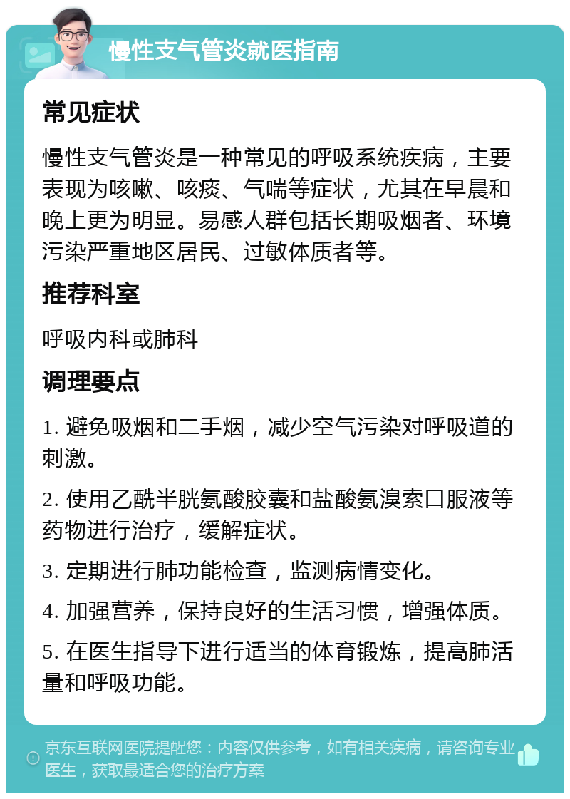 慢性支气管炎就医指南 常见症状 慢性支气管炎是一种常见的呼吸系统疾病，主要表现为咳嗽、咳痰、气喘等症状，尤其在早晨和晚上更为明显。易感人群包括长期吸烟者、环境污染严重地区居民、过敏体质者等。 推荐科室 呼吸内科或肺科 调理要点 1. 避免吸烟和二手烟，减少空气污染对呼吸道的刺激。 2. 使用乙酰半胱氨酸胶囊和盐酸氨溴索口服液等药物进行治疗，缓解症状。 3. 定期进行肺功能检查，监测病情变化。 4. 加强营养，保持良好的生活习惯，增强体质。 5. 在医生指导下进行适当的体育锻炼，提高肺活量和呼吸功能。