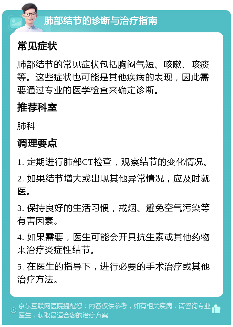 肺部结节的诊断与治疗指南 常见症状 肺部结节的常见症状包括胸闷气短、咳嗽、咳痰等。这些症状也可能是其他疾病的表现，因此需要通过专业的医学检查来确定诊断。 推荐科室 肺科 调理要点 1. 定期进行肺部CT检查，观察结节的变化情况。 2. 如果结节增大或出现其他异常情况，应及时就医。 3. 保持良好的生活习惯，戒烟、避免空气污染等有害因素。 4. 如果需要，医生可能会开具抗生素或其他药物来治疗炎症性结节。 5. 在医生的指导下，进行必要的手术治疗或其他治疗方法。