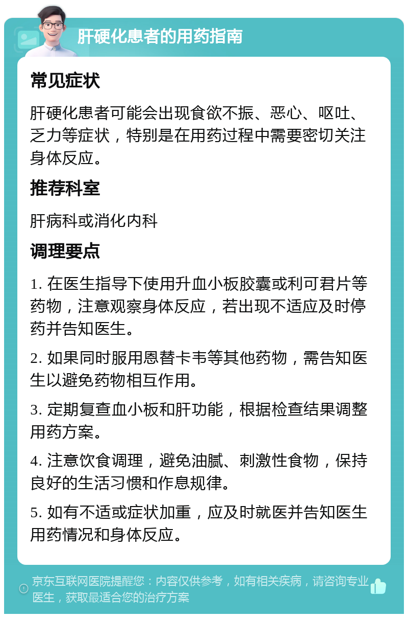 肝硬化患者的用药指南 常见症状 肝硬化患者可能会出现食欲不振、恶心、呕吐、乏力等症状，特别是在用药过程中需要密切关注身体反应。 推荐科室 肝病科或消化内科 调理要点 1. 在医生指导下使用升血小板胶囊或利可君片等药物，注意观察身体反应，若出现不适应及时停药并告知医生。 2. 如果同时服用恩替卡韦等其他药物，需告知医生以避免药物相互作用。 3. 定期复查血小板和肝功能，根据检查结果调整用药方案。 4. 注意饮食调理，避免油腻、刺激性食物，保持良好的生活习惯和作息规律。 5. 如有不适或症状加重，应及时就医并告知医生用药情况和身体反应。