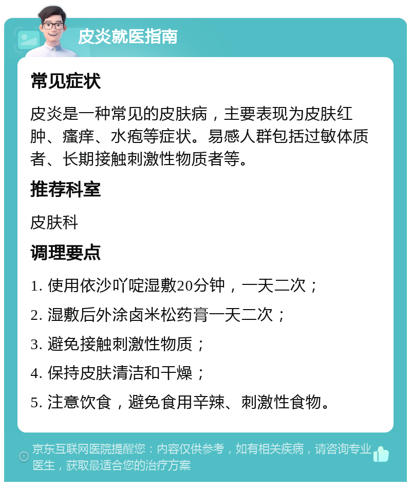 皮炎就医指南 常见症状 皮炎是一种常见的皮肤病，主要表现为皮肤红肿、瘙痒、水疱等症状。易感人群包括过敏体质者、长期接触刺激性物质者等。 推荐科室 皮肤科 调理要点 1. 使用依沙吖啶湿敷20分钟，一天二次； 2. 湿敷后外涂卤米松药膏一天二次； 3. 避免接触刺激性物质； 4. 保持皮肤清洁和干燥； 5. 注意饮食，避免食用辛辣、刺激性食物。