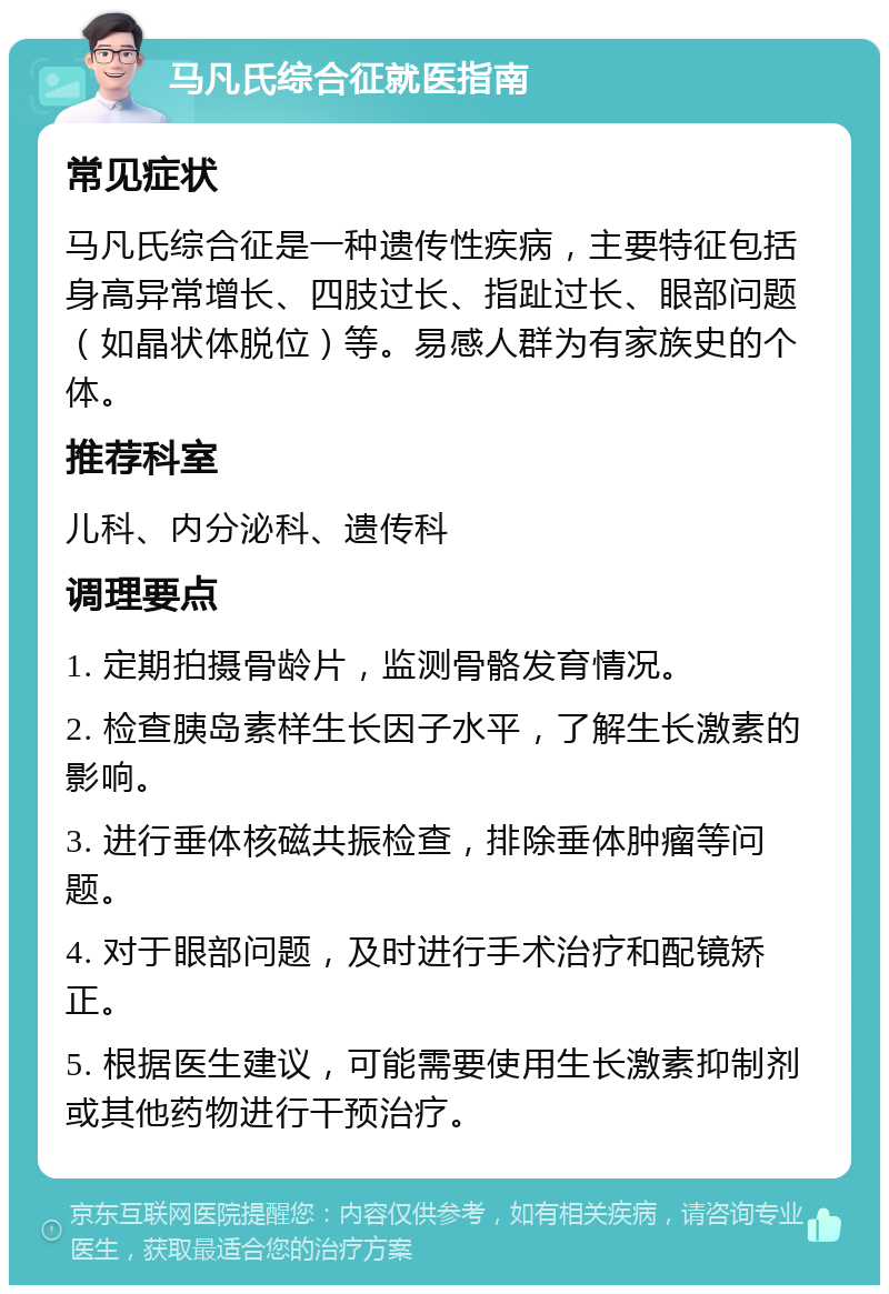 马凡氏综合征就医指南 常见症状 马凡氏综合征是一种遗传性疾病，主要特征包括身高异常增长、四肢过长、指趾过长、眼部问题（如晶状体脱位）等。易感人群为有家族史的个体。 推荐科室 儿科、内分泌科、遗传科 调理要点 1. 定期拍摄骨龄片，监测骨骼发育情况。 2. 检查胰岛素样生长因子水平，了解生长激素的影响。 3. 进行垂体核磁共振检查，排除垂体肿瘤等问题。 4. 对于眼部问题，及时进行手术治疗和配镜矫正。 5. 根据医生建议，可能需要使用生长激素抑制剂或其他药物进行干预治疗。