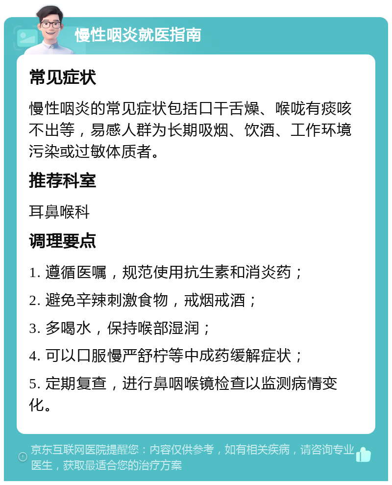 慢性咽炎就医指南 常见症状 慢性咽炎的常见症状包括口干舌燥、喉咙有痰咳不出等，易感人群为长期吸烟、饮酒、工作环境污染或过敏体质者。 推荐科室 耳鼻喉科 调理要点 1. 遵循医嘱，规范使用抗生素和消炎药； 2. 避免辛辣刺激食物，戒烟戒酒； 3. 多喝水，保持喉部湿润； 4. 可以口服慢严舒柠等中成药缓解症状； 5. 定期复查，进行鼻咽喉镜检查以监测病情变化。