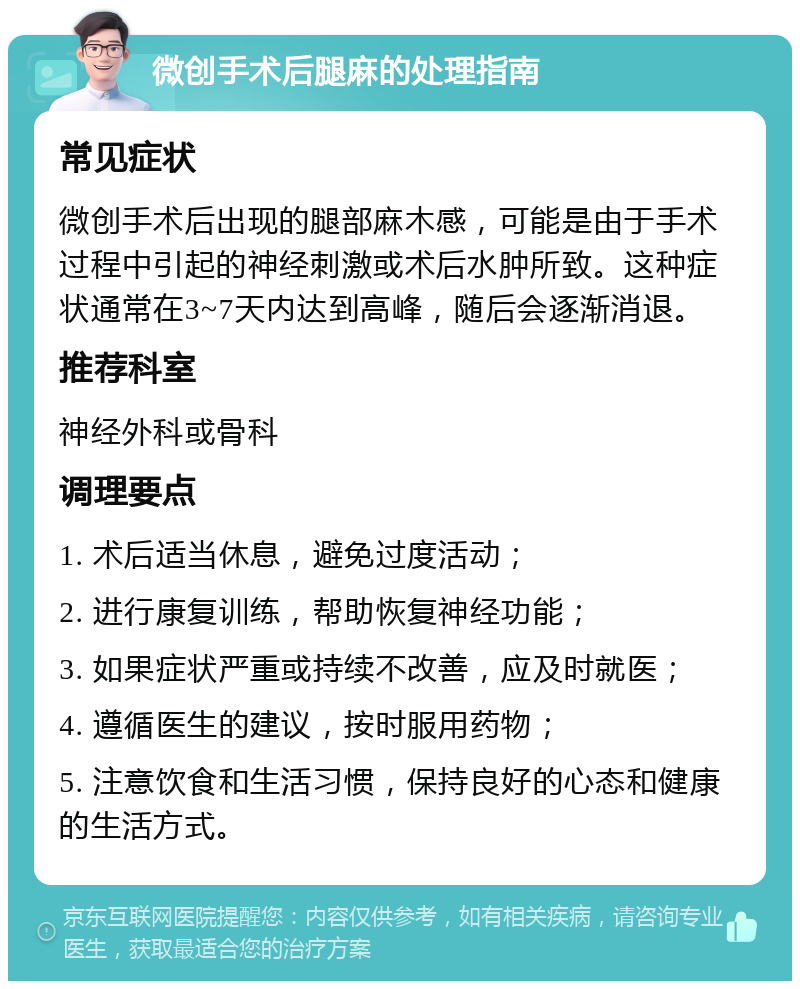 微创手术后腿麻的处理指南 常见症状 微创手术后出现的腿部麻木感，可能是由于手术过程中引起的神经刺激或术后水肿所致。这种症状通常在3~7天内达到高峰，随后会逐渐消退。 推荐科室 神经外科或骨科 调理要点 1. 术后适当休息，避免过度活动； 2. 进行康复训练，帮助恢复神经功能； 3. 如果症状严重或持续不改善，应及时就医； 4. 遵循医生的建议，按时服用药物； 5. 注意饮食和生活习惯，保持良好的心态和健康的生活方式。