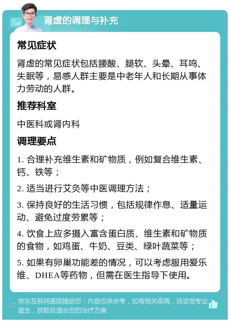 肾虚的调理与补充 常见症状 肾虚的常见症状包括腰酸、腿软、头晕、耳鸣、失眠等，易感人群主要是中老年人和长期从事体力劳动的人群。 推荐科室 中医科或肾内科 调理要点 1. 合理补充维生素和矿物质，例如复合维生素、钙、铁等； 2. 适当进行艾灸等中医调理方法； 3. 保持良好的生活习惯，包括规律作息、适量运动、避免过度劳累等； 4. 饮食上应多摄入富含蛋白质、维生素和矿物质的食物，如鸡蛋、牛奶、豆类、绿叶蔬菜等； 5. 如果有卵巢功能差的情况，可以考虑服用爱乐维、DHEA等药物，但需在医生指导下使用。