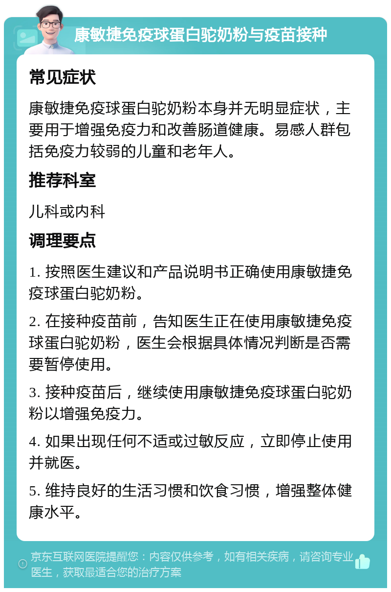 康敏捷免疫球蛋白驼奶粉与疫苗接种 常见症状 康敏捷免疫球蛋白驼奶粉本身并无明显症状，主要用于增强免疫力和改善肠道健康。易感人群包括免疫力较弱的儿童和老年人。 推荐科室 儿科或内科 调理要点 1. 按照医生建议和产品说明书正确使用康敏捷免疫球蛋白驼奶粉。 2. 在接种疫苗前，告知医生正在使用康敏捷免疫球蛋白驼奶粉，医生会根据具体情况判断是否需要暂停使用。 3. 接种疫苗后，继续使用康敏捷免疫球蛋白驼奶粉以增强免疫力。 4. 如果出现任何不适或过敏反应，立即停止使用并就医。 5. 维持良好的生活习惯和饮食习惯，增强整体健康水平。