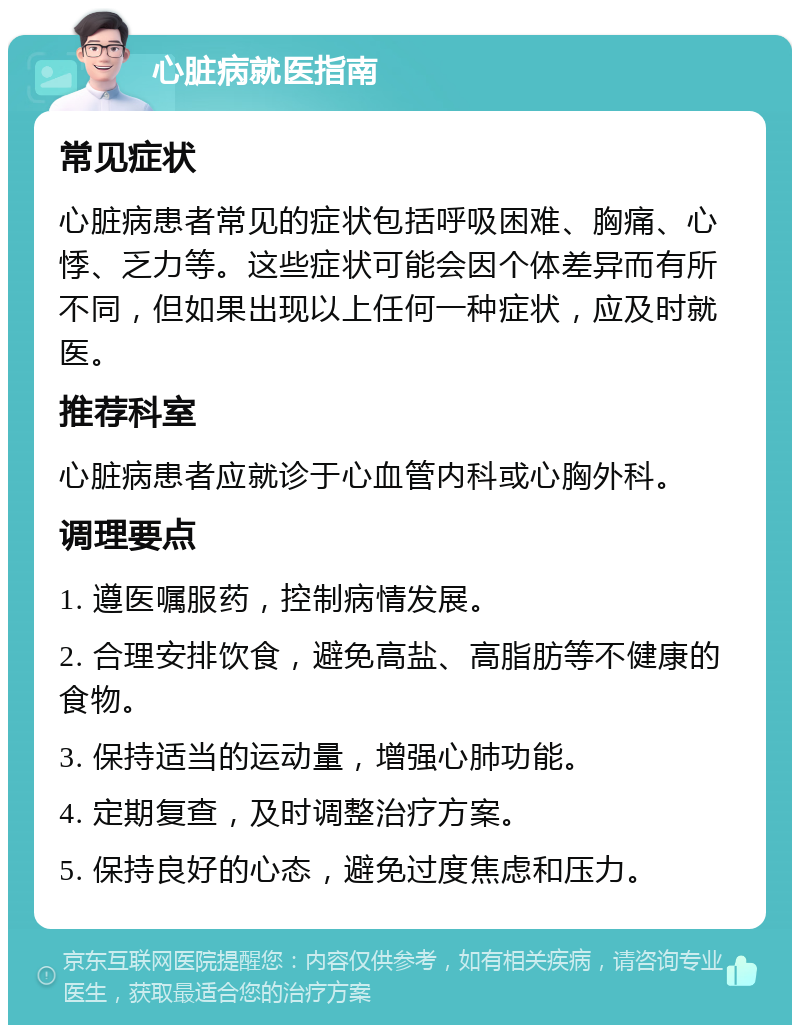 心脏病就医指南 常见症状 心脏病患者常见的症状包括呼吸困难、胸痛、心悸、乏力等。这些症状可能会因个体差异而有所不同，但如果出现以上任何一种症状，应及时就医。 推荐科室 心脏病患者应就诊于心血管内科或心胸外科。 调理要点 1. 遵医嘱服药，控制病情发展。 2. 合理安排饮食，避免高盐、高脂肪等不健康的食物。 3. 保持适当的运动量，增强心肺功能。 4. 定期复查，及时调整治疗方案。 5. 保持良好的心态，避免过度焦虑和压力。