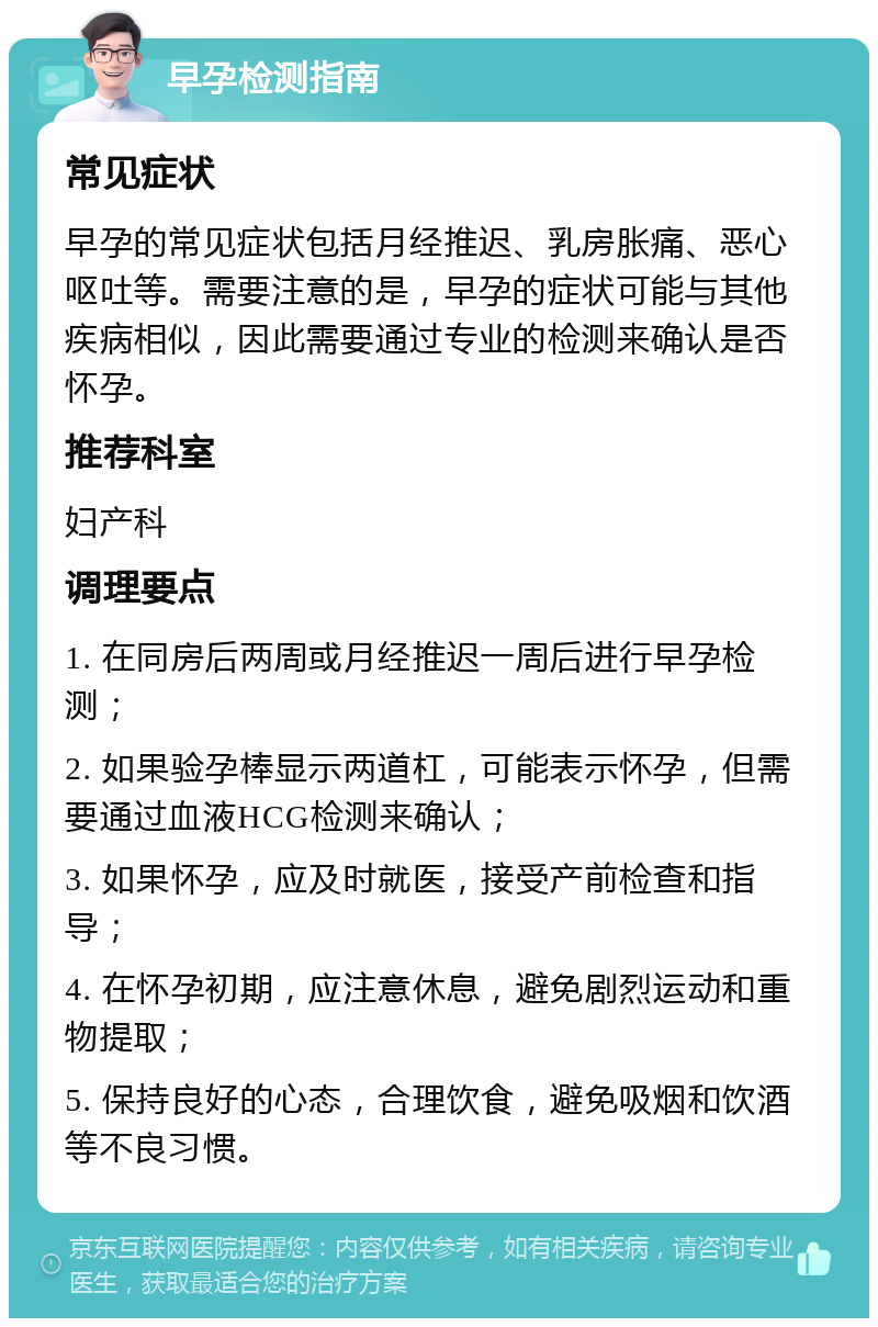 早孕检测指南 常见症状 早孕的常见症状包括月经推迟、乳房胀痛、恶心呕吐等。需要注意的是，早孕的症状可能与其他疾病相似，因此需要通过专业的检测来确认是否怀孕。 推荐科室 妇产科 调理要点 1. 在同房后两周或月经推迟一周后进行早孕检测； 2. 如果验孕棒显示两道杠，可能表示怀孕，但需要通过血液HCG检测来确认； 3. 如果怀孕，应及时就医，接受产前检查和指导； 4. 在怀孕初期，应注意休息，避免剧烈运动和重物提取； 5. 保持良好的心态，合理饮食，避免吸烟和饮酒等不良习惯。