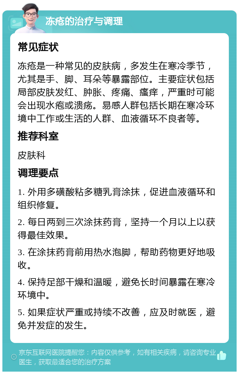 冻疮的治疗与调理 常见症状 冻疮是一种常见的皮肤病，多发生在寒冷季节，尤其是手、脚、耳朵等暴露部位。主要症状包括局部皮肤发红、肿胀、疼痛、瘙痒，严重时可能会出现水疱或溃疡。易感人群包括长期在寒冷环境中工作或生活的人群、血液循环不良者等。 推荐科室 皮肤科 调理要点 1. 外用多磺酸粘多糖乳膏涂抹，促进血液循环和组织修复。 2. 每日两到三次涂抹药膏，坚持一个月以上以获得最佳效果。 3. 在涂抹药膏前用热水泡脚，帮助药物更好地吸收。 4. 保持足部干燥和温暖，避免长时间暴露在寒冷环境中。 5. 如果症状严重或持续不改善，应及时就医，避免并发症的发生。