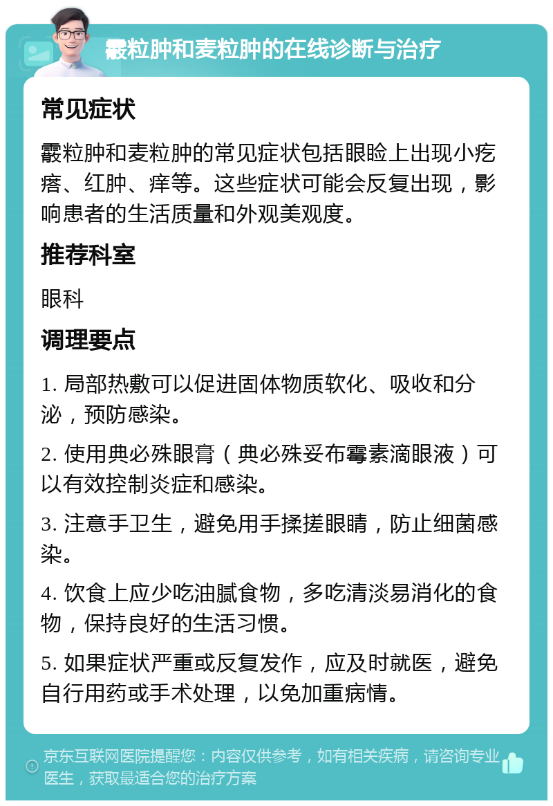 霰粒肿和麦粒肿的在线诊断与治疗 常见症状 霰粒肿和麦粒肿的常见症状包括眼睑上出现小疙瘩、红肿、痒等。这些症状可能会反复出现，影响患者的生活质量和外观美观度。 推荐科室 眼科 调理要点 1. 局部热敷可以促进固体物质软化、吸收和分泌，预防感染。 2. 使用典必殊眼膏（典必殊妥布霉素滴眼液）可以有效控制炎症和感染。 3. 注意手卫生，避免用手揉搓眼睛，防止细菌感染。 4. 饮食上应少吃油腻食物，多吃清淡易消化的食物，保持良好的生活习惯。 5. 如果症状严重或反复发作，应及时就医，避免自行用药或手术处理，以免加重病情。