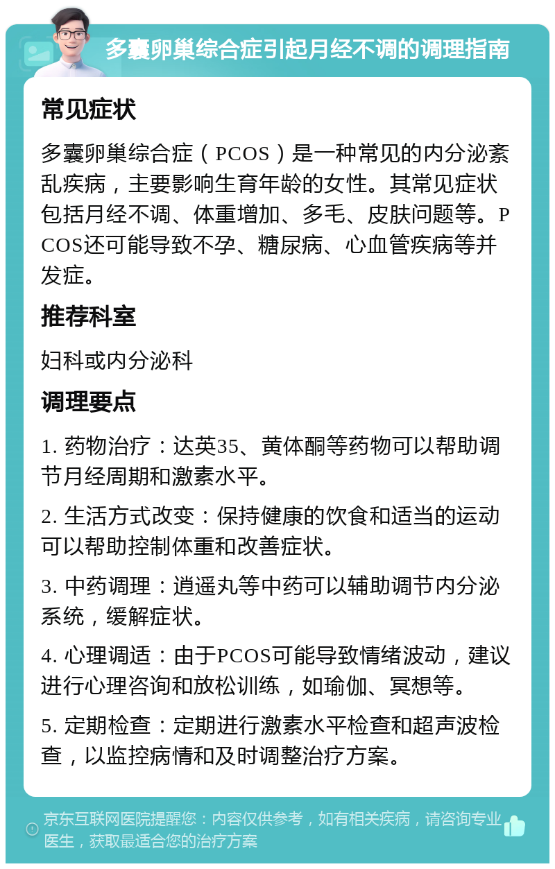 多囊卵巢综合症引起月经不调的调理指南 常见症状 多囊卵巢综合症（PCOS）是一种常见的内分泌紊乱疾病，主要影响生育年龄的女性。其常见症状包括月经不调、体重增加、多毛、皮肤问题等。PCOS还可能导致不孕、糖尿病、心血管疾病等并发症。 推荐科室 妇科或内分泌科 调理要点 1. 药物治疗：达英35、黄体酮等药物可以帮助调节月经周期和激素水平。 2. 生活方式改变：保持健康的饮食和适当的运动可以帮助控制体重和改善症状。 3. 中药调理：逍遥丸等中药可以辅助调节内分泌系统，缓解症状。 4. 心理调适：由于PCOS可能导致情绪波动，建议进行心理咨询和放松训练，如瑜伽、冥想等。 5. 定期检查：定期进行激素水平检查和超声波检查，以监控病情和及时调整治疗方案。