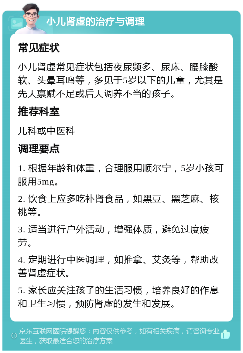 小儿肾虚的治疗与调理 常见症状 小儿肾虚常见症状包括夜尿频多、尿床、腰膝酸软、头晕耳鸣等，多见于5岁以下的儿童，尤其是先天禀赋不足或后天调养不当的孩子。 推荐科室 儿科或中医科 调理要点 1. 根据年龄和体重，合理服用顺尔宁，5岁小孩可服用5mg。 2. 饮食上应多吃补肾食品，如黑豆、黑芝麻、核桃等。 3. 适当进行户外活动，增强体质，避免过度疲劳。 4. 定期进行中医调理，如推拿、艾灸等，帮助改善肾虚症状。 5. 家长应关注孩子的生活习惯，培养良好的作息和卫生习惯，预防肾虚的发生和发展。