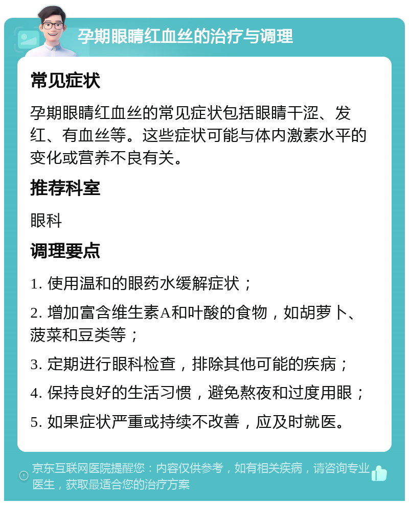 孕期眼睛红血丝的治疗与调理 常见症状 孕期眼睛红血丝的常见症状包括眼睛干涩、发红、有血丝等。这些症状可能与体内激素水平的变化或营养不良有关。 推荐科室 眼科 调理要点 1. 使用温和的眼药水缓解症状； 2. 增加富含维生素A和叶酸的食物，如胡萝卜、菠菜和豆类等； 3. 定期进行眼科检查，排除其他可能的疾病； 4. 保持良好的生活习惯，避免熬夜和过度用眼； 5. 如果症状严重或持续不改善，应及时就医。