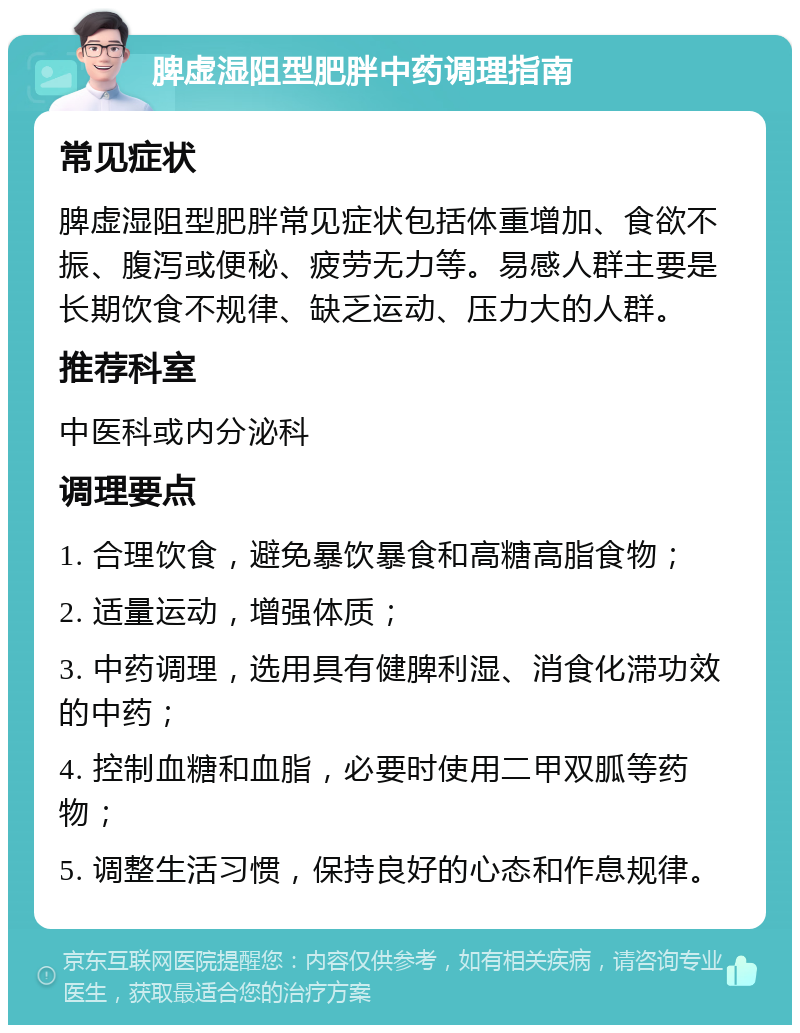 脾虚湿阻型肥胖中药调理指南 常见症状 脾虚湿阻型肥胖常见症状包括体重增加、食欲不振、腹泻或便秘、疲劳无力等。易感人群主要是长期饮食不规律、缺乏运动、压力大的人群。 推荐科室 中医科或内分泌科 调理要点 1. 合理饮食，避免暴饮暴食和高糖高脂食物； 2. 适量运动，增强体质； 3. 中药调理，选用具有健脾利湿、消食化滞功效的中药； 4. 控制血糖和血脂，必要时使用二甲双胍等药物； 5. 调整生活习惯，保持良好的心态和作息规律。