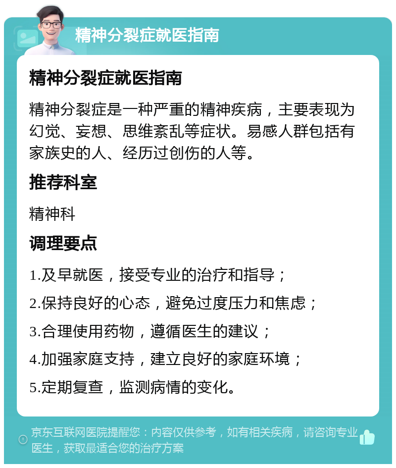 精神分裂症就医指南 精神分裂症就医指南 精神分裂症是一种严重的精神疾病，主要表现为幻觉、妄想、思维紊乱等症状。易感人群包括有家族史的人、经历过创伤的人等。 推荐科室 精神科 调理要点 1.及早就医，接受专业的治疗和指导； 2.保持良好的心态，避免过度压力和焦虑； 3.合理使用药物，遵循医生的建议； 4.加强家庭支持，建立良好的家庭环境； 5.定期复查，监测病情的变化。