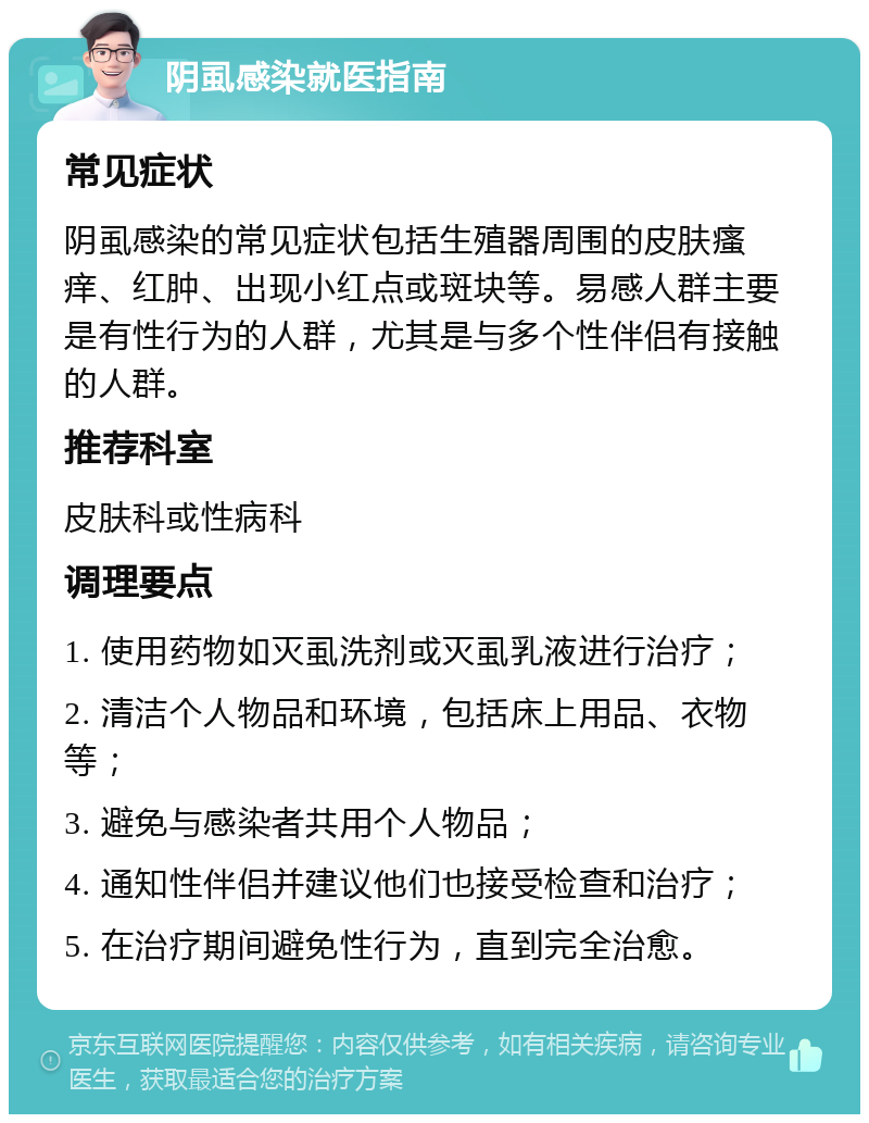 阴虱感染就医指南 常见症状 阴虱感染的常见症状包括生殖器周围的皮肤瘙痒、红肿、出现小红点或斑块等。易感人群主要是有性行为的人群，尤其是与多个性伴侣有接触的人群。 推荐科室 皮肤科或性病科 调理要点 1. 使用药物如灭虱洗剂或灭虱乳液进行治疗； 2. 清洁个人物品和环境，包括床上用品、衣物等； 3. 避免与感染者共用个人物品； 4. 通知性伴侣并建议他们也接受检查和治疗； 5. 在治疗期间避免性行为，直到完全治愈。