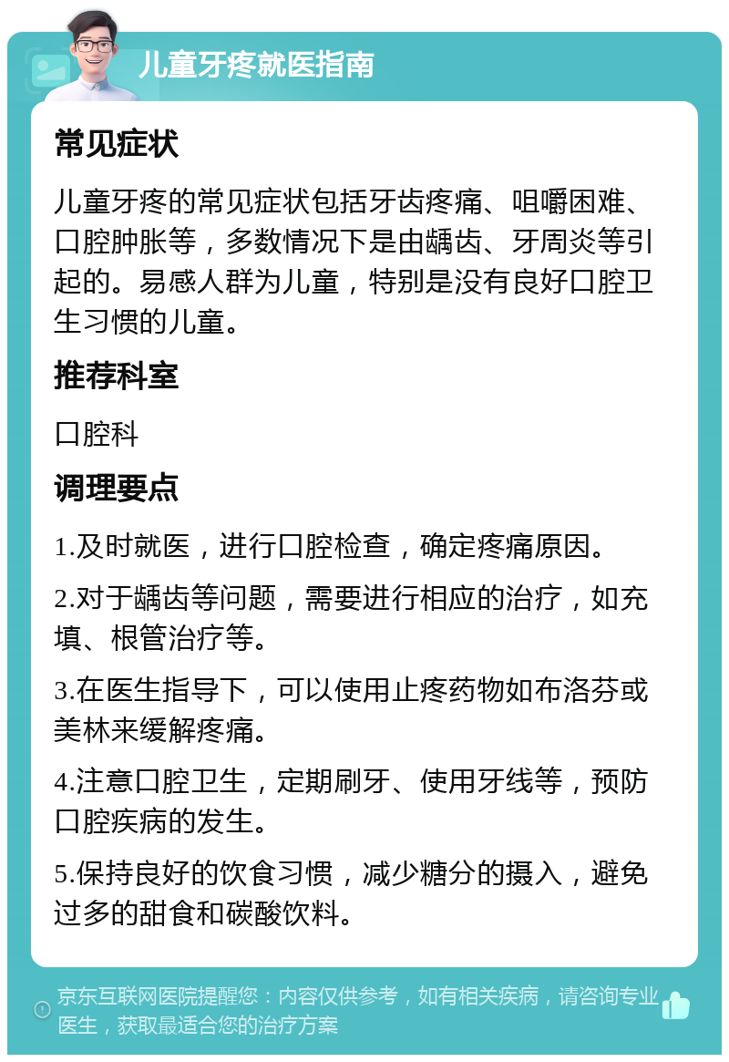 儿童牙疼就医指南 常见症状 儿童牙疼的常见症状包括牙齿疼痛、咀嚼困难、口腔肿胀等，多数情况下是由龋齿、牙周炎等引起的。易感人群为儿童，特别是没有良好口腔卫生习惯的儿童。 推荐科室 口腔科 调理要点 1.及时就医，进行口腔检查，确定疼痛原因。 2.对于龋齿等问题，需要进行相应的治疗，如充填、根管治疗等。 3.在医生指导下，可以使用止疼药物如布洛芬或美林来缓解疼痛。 4.注意口腔卫生，定期刷牙、使用牙线等，预防口腔疾病的发生。 5.保持良好的饮食习惯，减少糖分的摄入，避免过多的甜食和碳酸饮料。