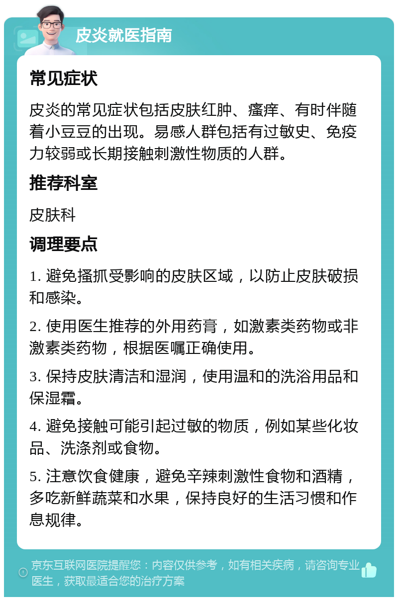 皮炎就医指南 常见症状 皮炎的常见症状包括皮肤红肿、瘙痒、有时伴随着小豆豆的出现。易感人群包括有过敏史、免疫力较弱或长期接触刺激性物质的人群。 推荐科室 皮肤科 调理要点 1. 避免搔抓受影响的皮肤区域，以防止皮肤破损和感染。 2. 使用医生推荐的外用药膏，如激素类药物或非激素类药物，根据医嘱正确使用。 3. 保持皮肤清洁和湿润，使用温和的洗浴用品和保湿霜。 4. 避免接触可能引起过敏的物质，例如某些化妆品、洗涤剂或食物。 5. 注意饮食健康，避免辛辣刺激性食物和酒精，多吃新鲜蔬菜和水果，保持良好的生活习惯和作息规律。