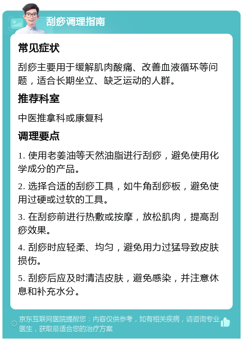 刮痧调理指南 常见症状 刮痧主要用于缓解肌肉酸痛、改善血液循环等问题，适合长期坐立、缺乏运动的人群。 推荐科室 中医推拿科或康复科 调理要点 1. 使用老姜油等天然油脂进行刮痧，避免使用化学成分的产品。 2. 选择合适的刮痧工具，如牛角刮痧板，避免使用过硬或过软的工具。 3. 在刮痧前进行热敷或按摩，放松肌肉，提高刮痧效果。 4. 刮痧时应轻柔、均匀，避免用力过猛导致皮肤损伤。 5. 刮痧后应及时清洁皮肤，避免感染，并注意休息和补充水分。