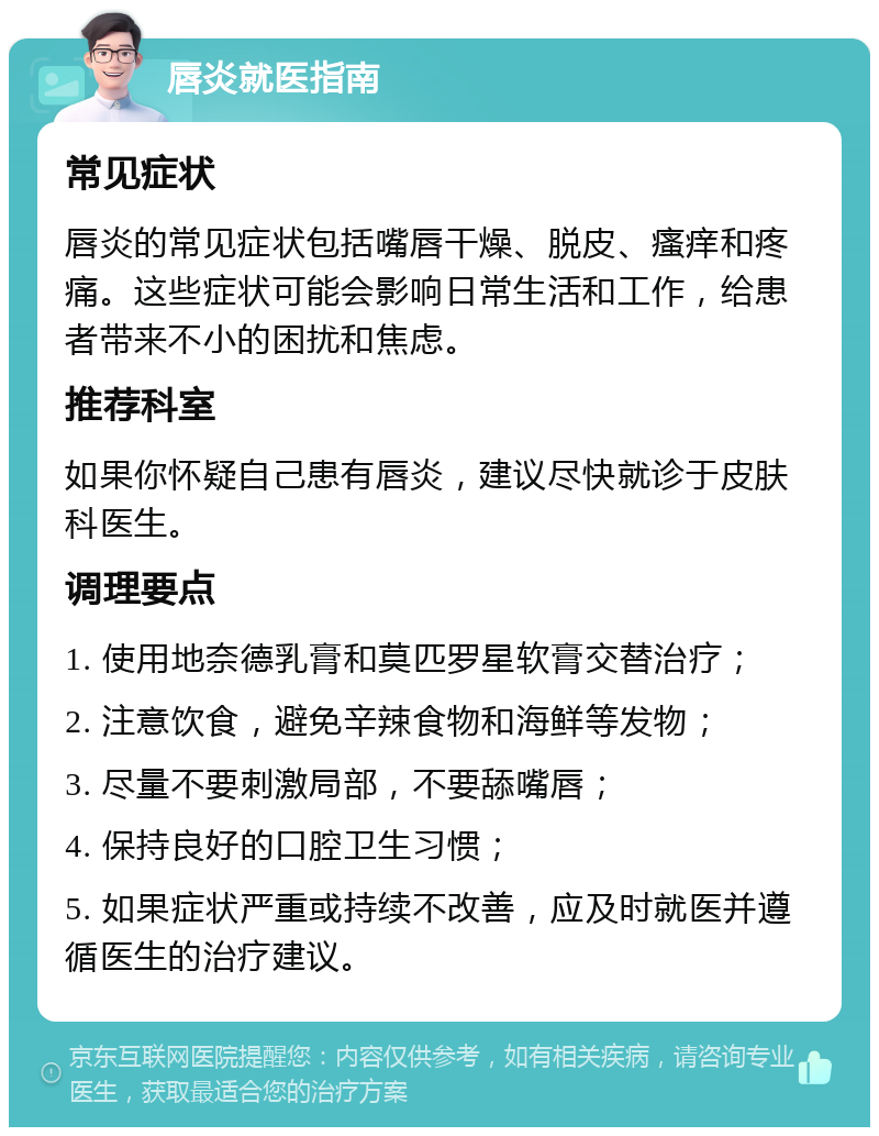 唇炎就医指南 常见症状 唇炎的常见症状包括嘴唇干燥、脱皮、瘙痒和疼痛。这些症状可能会影响日常生活和工作，给患者带来不小的困扰和焦虑。 推荐科室 如果你怀疑自己患有唇炎，建议尽快就诊于皮肤科医生。 调理要点 1. 使用地奈德乳膏和莫匹罗星软膏交替治疗； 2. 注意饮食，避免辛辣食物和海鲜等发物； 3. 尽量不要刺激局部，不要舔嘴唇； 4. 保持良好的口腔卫生习惯； 5. 如果症状严重或持续不改善，应及时就医并遵循医生的治疗建议。