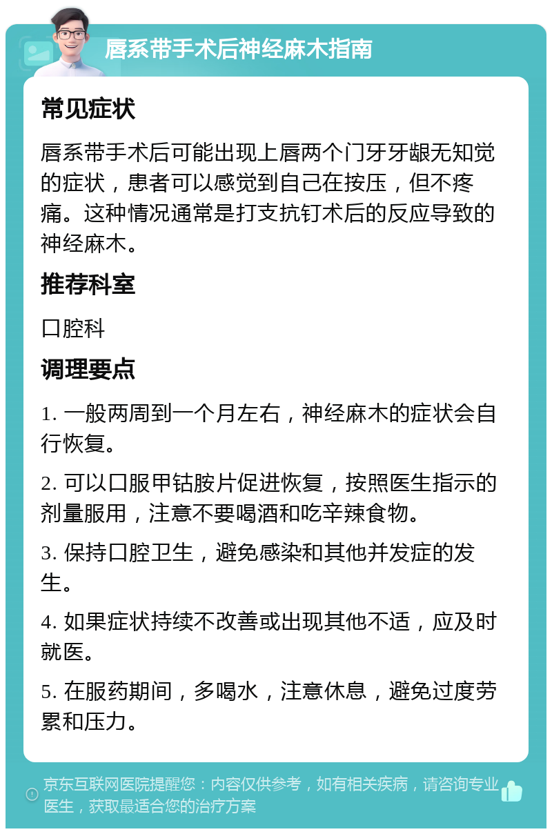 唇系带手术后神经麻木指南 常见症状 唇系带手术后可能出现上唇两个门牙牙龈无知觉的症状，患者可以感觉到自己在按压，但不疼痛。这种情况通常是打支抗钉术后的反应导致的神经麻木。 推荐科室 口腔科 调理要点 1. 一般两周到一个月左右，神经麻木的症状会自行恢复。 2. 可以口服甲钴胺片促进恢复，按照医生指示的剂量服用，注意不要喝酒和吃辛辣食物。 3. 保持口腔卫生，避免感染和其他并发症的发生。 4. 如果症状持续不改善或出现其他不适，应及时就医。 5. 在服药期间，多喝水，注意休息，避免过度劳累和压力。