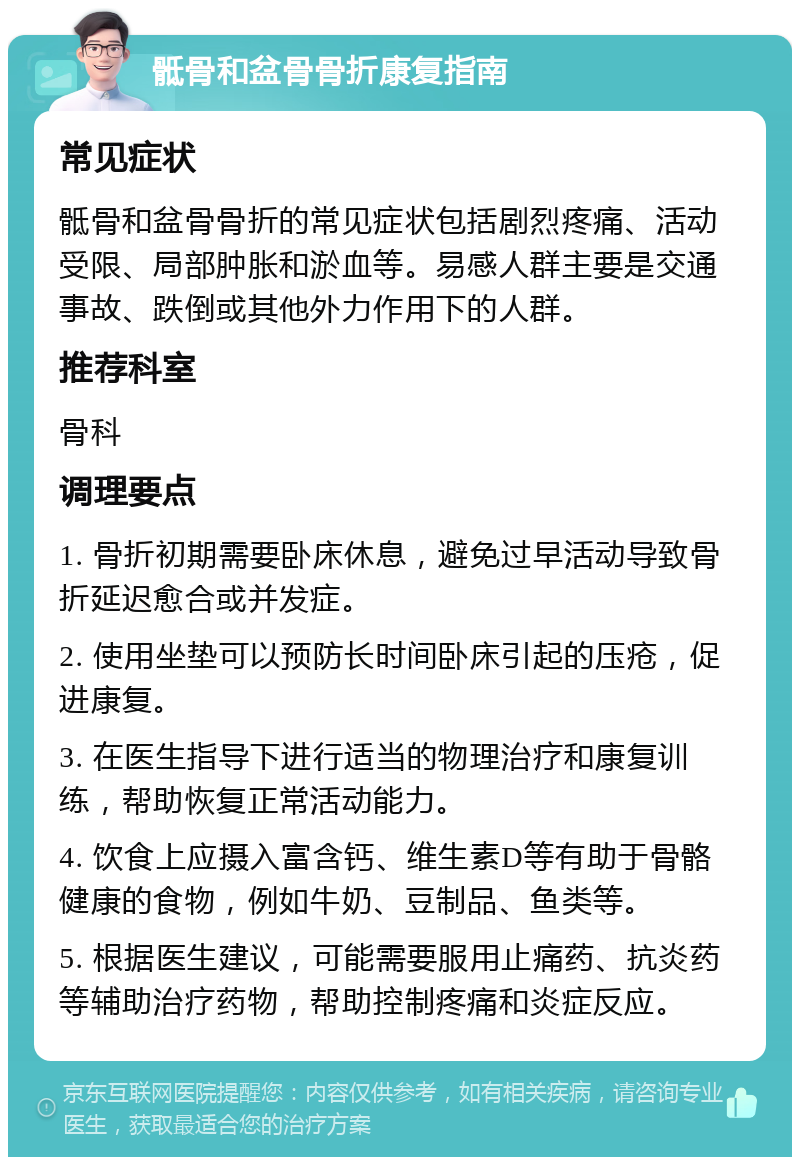 骶骨和盆骨骨折康复指南 常见症状 骶骨和盆骨骨折的常见症状包括剧烈疼痛、活动受限、局部肿胀和淤血等。易感人群主要是交通事故、跌倒或其他外力作用下的人群。 推荐科室 骨科 调理要点 1. 骨折初期需要卧床休息，避免过早活动导致骨折延迟愈合或并发症。 2. 使用坐垫可以预防长时间卧床引起的压疮，促进康复。 3. 在医生指导下进行适当的物理治疗和康复训练，帮助恢复正常活动能力。 4. 饮食上应摄入富含钙、维生素D等有助于骨骼健康的食物，例如牛奶、豆制品、鱼类等。 5. 根据医生建议，可能需要服用止痛药、抗炎药等辅助治疗药物，帮助控制疼痛和炎症反应。