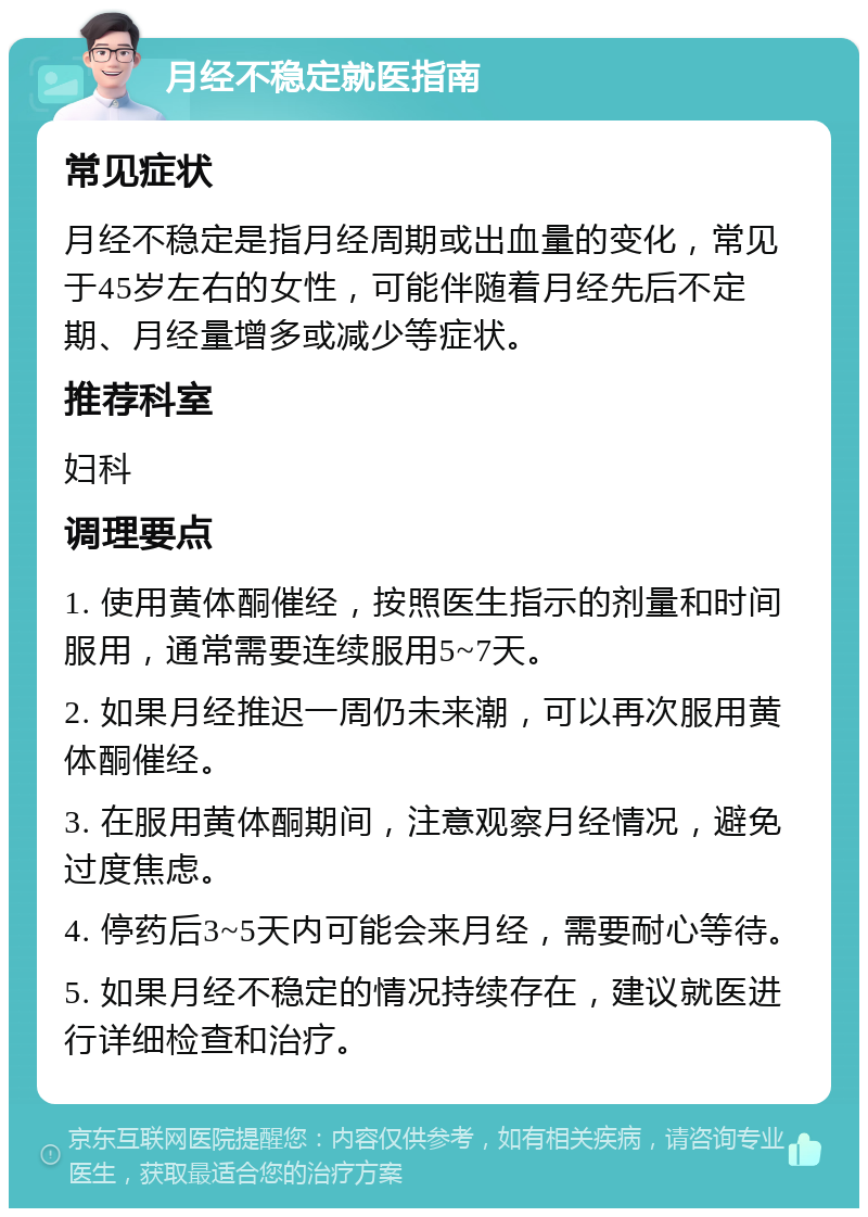 月经不稳定就医指南 常见症状 月经不稳定是指月经周期或出血量的变化，常见于45岁左右的女性，可能伴随着月经先后不定期、月经量增多或减少等症状。 推荐科室 妇科 调理要点 1. 使用黄体酮催经，按照医生指示的剂量和时间服用，通常需要连续服用5~7天。 2. 如果月经推迟一周仍未来潮，可以再次服用黄体酮催经。 3. 在服用黄体酮期间，注意观察月经情况，避免过度焦虑。 4. 停药后3~5天内可能会来月经，需要耐心等待。 5. 如果月经不稳定的情况持续存在，建议就医进行详细检查和治疗。