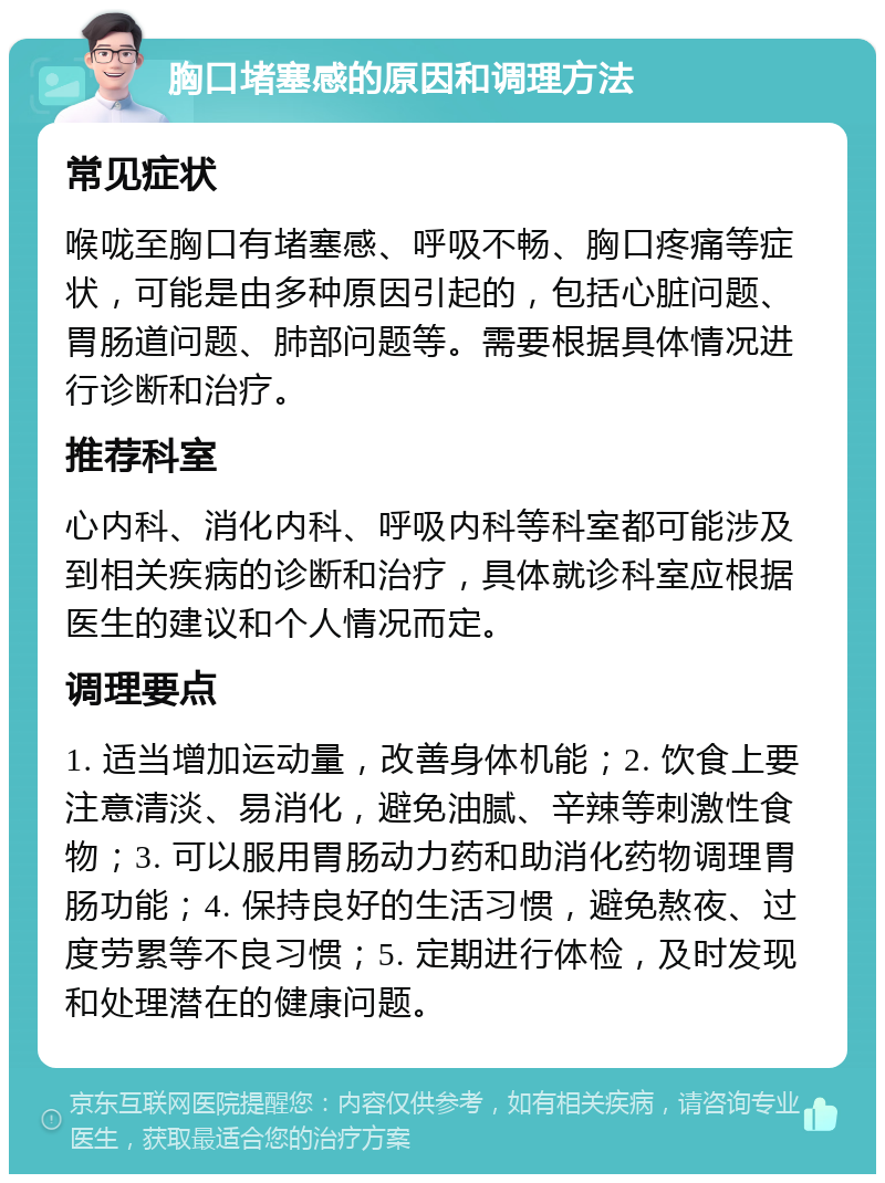 胸口堵塞感的原因和调理方法 常见症状 喉咙至胸口有堵塞感、呼吸不畅、胸口疼痛等症状，可能是由多种原因引起的，包括心脏问题、胃肠道问题、肺部问题等。需要根据具体情况进行诊断和治疗。 推荐科室 心内科、消化内科、呼吸内科等科室都可能涉及到相关疾病的诊断和治疗，具体就诊科室应根据医生的建议和个人情况而定。 调理要点 1. 适当增加运动量，改善身体机能；2. 饮食上要注意清淡、易消化，避免油腻、辛辣等刺激性食物；3. 可以服用胃肠动力药和助消化药物调理胃肠功能；4. 保持良好的生活习惯，避免熬夜、过度劳累等不良习惯；5. 定期进行体检，及时发现和处理潜在的健康问题。