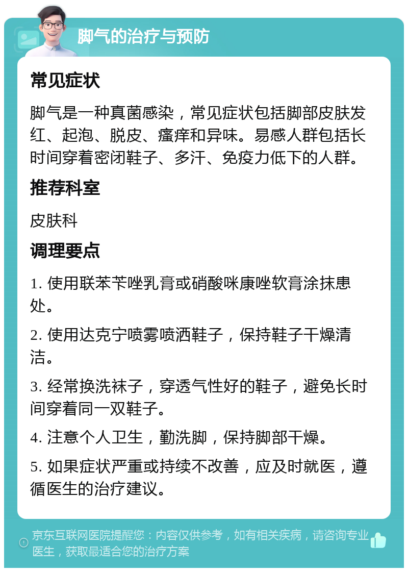 脚气的治疗与预防 常见症状 脚气是一种真菌感染，常见症状包括脚部皮肤发红、起泡、脱皮、瘙痒和异味。易感人群包括长时间穿着密闭鞋子、多汗、免疫力低下的人群。 推荐科室 皮肤科 调理要点 1. 使用联苯苄唑乳膏或硝酸咪康唑软膏涂抹患处。 2. 使用达克宁喷雾喷洒鞋子，保持鞋子干燥清洁。 3. 经常换洗袜子，穿透气性好的鞋子，避免长时间穿着同一双鞋子。 4. 注意个人卫生，勤洗脚，保持脚部干燥。 5. 如果症状严重或持续不改善，应及时就医，遵循医生的治疗建议。