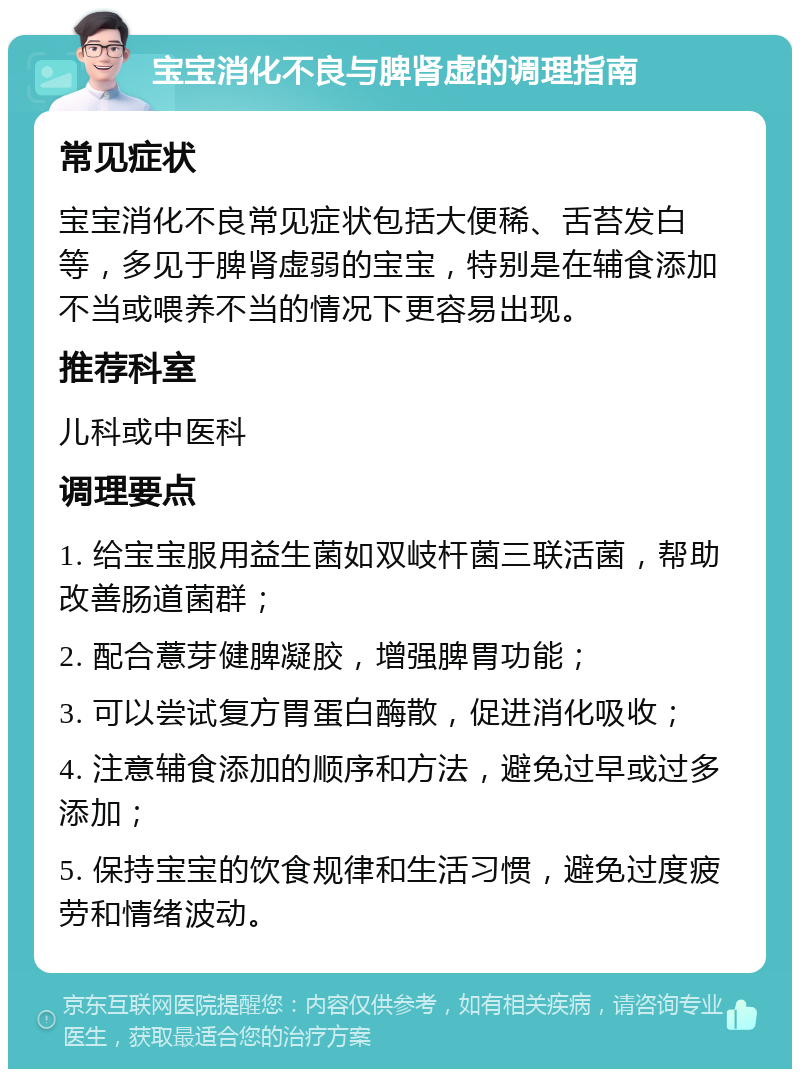 宝宝消化不良与脾肾虚的调理指南 常见症状 宝宝消化不良常见症状包括大便稀、舌苔发白等，多见于脾肾虚弱的宝宝，特别是在辅食添加不当或喂养不当的情况下更容易出现。 推荐科室 儿科或中医科 调理要点 1. 给宝宝服用益生菌如双岐杆菌三联活菌，帮助改善肠道菌群； 2. 配合薏芽健脾凝胶，增强脾胃功能； 3. 可以尝试复方胃蛋白酶散，促进消化吸收； 4. 注意辅食添加的顺序和方法，避免过早或过多添加； 5. 保持宝宝的饮食规律和生活习惯，避免过度疲劳和情绪波动。