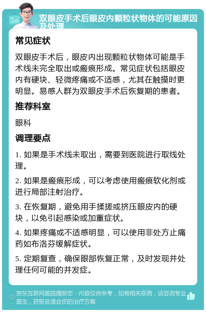 双眼皮手术后眼皮内颗粒状物体的可能原因及处理 常见症状 双眼皮手术后，眼皮内出现颗粒状物体可能是手术线未完全取出或瘢痕形成。常见症状包括眼皮内有硬块、轻微疼痛或不适感，尤其在触摸时更明显。易感人群为双眼皮手术后恢复期的患者。 推荐科室 眼科 调理要点 1. 如果是手术线未取出，需要到医院进行取线处理。 2. 如果是瘢痕形成，可以考虑使用瘢痕软化剂或进行局部注射治疗。 3. 在恢复期，避免用手揉搓或挤压眼皮内的硬块，以免引起感染或加重症状。 4. 如果疼痛或不适感明显，可以使用非处方止痛药如布洛芬缓解症状。 5. 定期复查，确保眼部恢复正常，及时发现并处理任何可能的并发症。