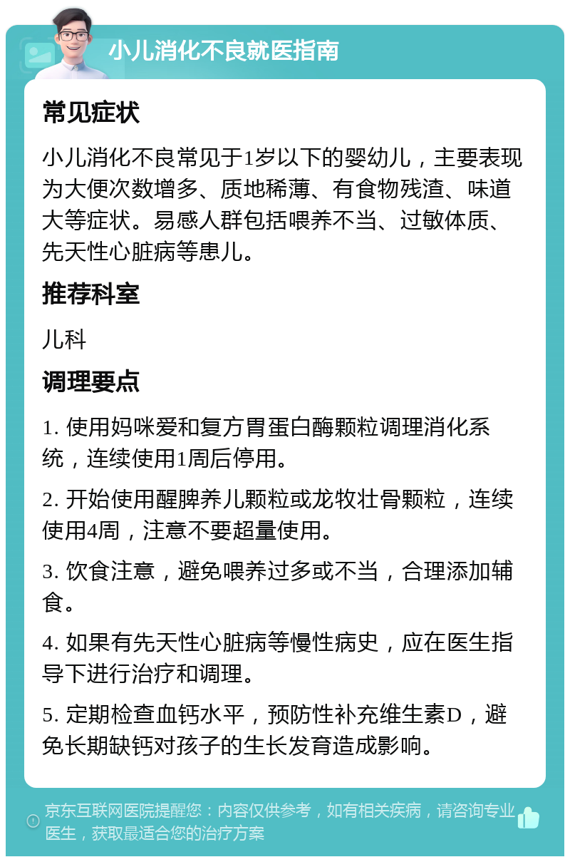 小儿消化不良就医指南 常见症状 小儿消化不良常见于1岁以下的婴幼儿，主要表现为大便次数增多、质地稀薄、有食物残渣、味道大等症状。易感人群包括喂养不当、过敏体质、先天性心脏病等患儿。 推荐科室 儿科 调理要点 1. 使用妈咪爱和复方胃蛋白酶颗粒调理消化系统，连续使用1周后停用。 2. 开始使用醒脾养儿颗粒或龙牧壮骨颗粒，连续使用4周，注意不要超量使用。 3. 饮食注意，避免喂养过多或不当，合理添加辅食。 4. 如果有先天性心脏病等慢性病史，应在医生指导下进行治疗和调理。 5. 定期检查血钙水平，预防性补充维生素D，避免长期缺钙对孩子的生长发育造成影响。