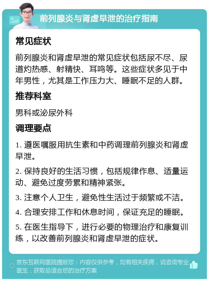 前列腺炎与肾虚早泄的治疗指南 常见症状 前列腺炎和肾虚早泄的常见症状包括尿不尽、尿道灼热感、射精快、耳鸣等。这些症状多见于中年男性，尤其是工作压力大、睡眠不足的人群。 推荐科室 男科或泌尿外科 调理要点 1. 遵医嘱服用抗生素和中药调理前列腺炎和肾虚早泄。 2. 保持良好的生活习惯，包括规律作息、适量运动、避免过度劳累和精神紧张。 3. 注意个人卫生，避免性生活过于频繁或不洁。 4. 合理安排工作和休息时间，保证充足的睡眠。 5. 在医生指导下，进行必要的物理治疗和康复训练，以改善前列腺炎和肾虚早泄的症状。