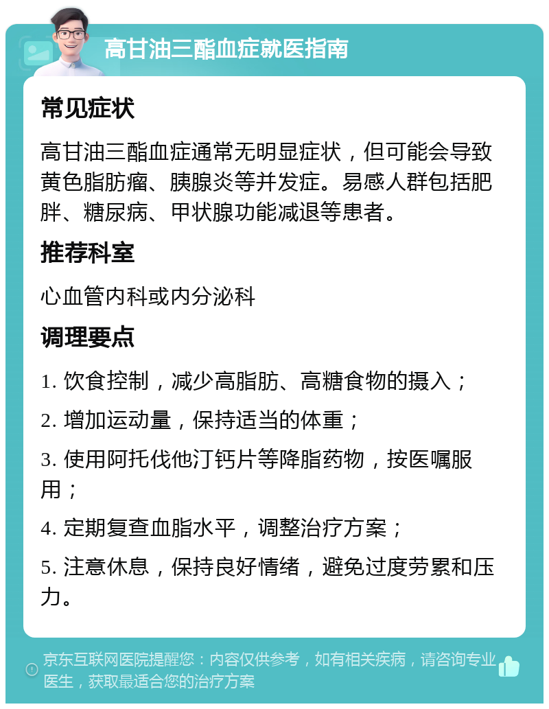 高甘油三酯血症就医指南 常见症状 高甘油三酯血症通常无明显症状，但可能会导致黄色脂肪瘤、胰腺炎等并发症。易感人群包括肥胖、糖尿病、甲状腺功能减退等患者。 推荐科室 心血管内科或内分泌科 调理要点 1. 饮食控制，减少高脂肪、高糖食物的摄入； 2. 增加运动量，保持适当的体重； 3. 使用阿托伐他汀钙片等降脂药物，按医嘱服用； 4. 定期复查血脂水平，调整治疗方案； 5. 注意休息，保持良好情绪，避免过度劳累和压力。