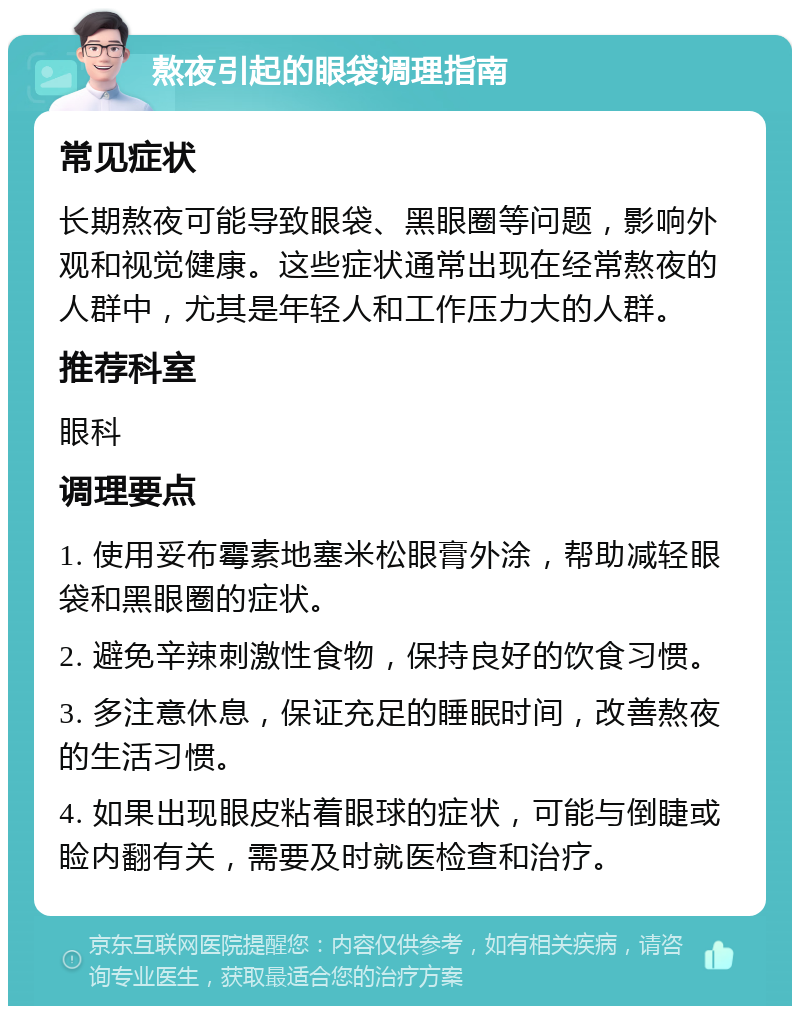 熬夜引起的眼袋调理指南 常见症状 长期熬夜可能导致眼袋、黑眼圈等问题，影响外观和视觉健康。这些症状通常出现在经常熬夜的人群中，尤其是年轻人和工作压力大的人群。 推荐科室 眼科 调理要点 1. 使用妥布霉素地塞米松眼膏外涂，帮助减轻眼袋和黑眼圈的症状。 2. 避免辛辣刺激性食物，保持良好的饮食习惯。 3. 多注意休息，保证充足的睡眠时间，改善熬夜的生活习惯。 4. 如果出现眼皮粘着眼球的症状，可能与倒睫或睑内翻有关，需要及时就医检查和治疗。