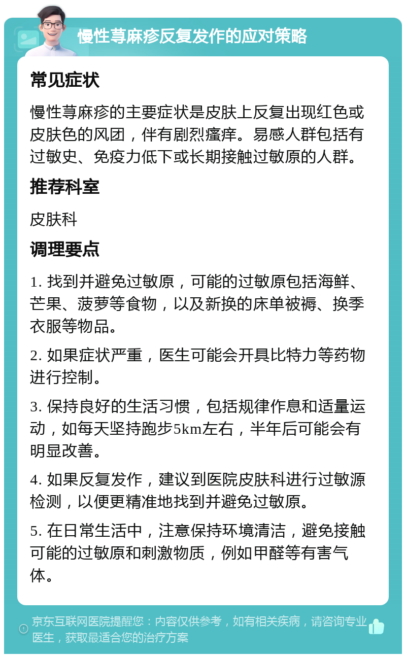 慢性荨麻疹反复发作的应对策略 常见症状 慢性荨麻疹的主要症状是皮肤上反复出现红色或皮肤色的风团，伴有剧烈瘙痒。易感人群包括有过敏史、免疫力低下或长期接触过敏原的人群。 推荐科室 皮肤科 调理要点 1. 找到并避免过敏原，可能的过敏原包括海鲜、芒果、菠萝等食物，以及新换的床单被褥、换季衣服等物品。 2. 如果症状严重，医生可能会开具比特力等药物进行控制。 3. 保持良好的生活习惯，包括规律作息和适量运动，如每天坚持跑步5km左右，半年后可能会有明显改善。 4. 如果反复发作，建议到医院皮肤科进行过敏源检测，以便更精准地找到并避免过敏原。 5. 在日常生活中，注意保持环境清洁，避免接触可能的过敏原和刺激物质，例如甲醛等有害气体。