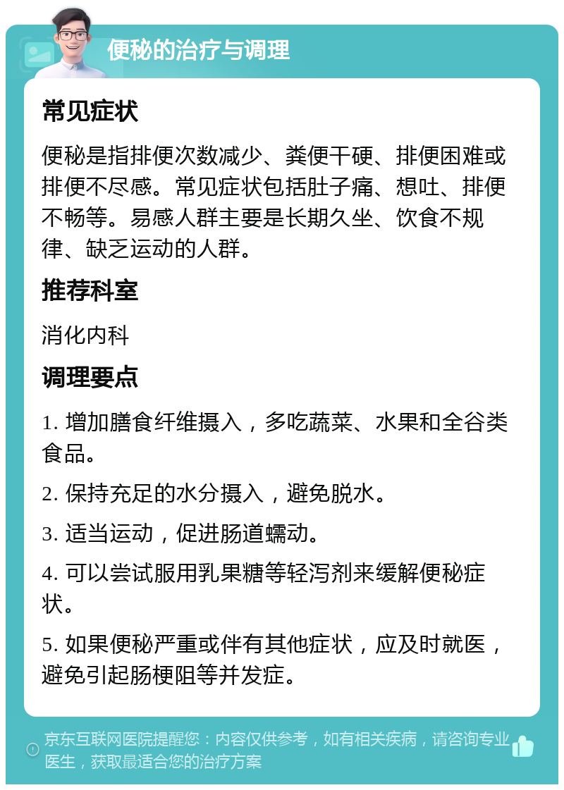 便秘的治疗与调理 常见症状 便秘是指排便次数减少、粪便干硬、排便困难或排便不尽感。常见症状包括肚子痛、想吐、排便不畅等。易感人群主要是长期久坐、饮食不规律、缺乏运动的人群。 推荐科室 消化内科 调理要点 1. 增加膳食纤维摄入，多吃蔬菜、水果和全谷类食品。 2. 保持充足的水分摄入，避免脱水。 3. 适当运动，促进肠道蠕动。 4. 可以尝试服用乳果糖等轻泻剂来缓解便秘症状。 5. 如果便秘严重或伴有其他症状，应及时就医，避免引起肠梗阻等并发症。