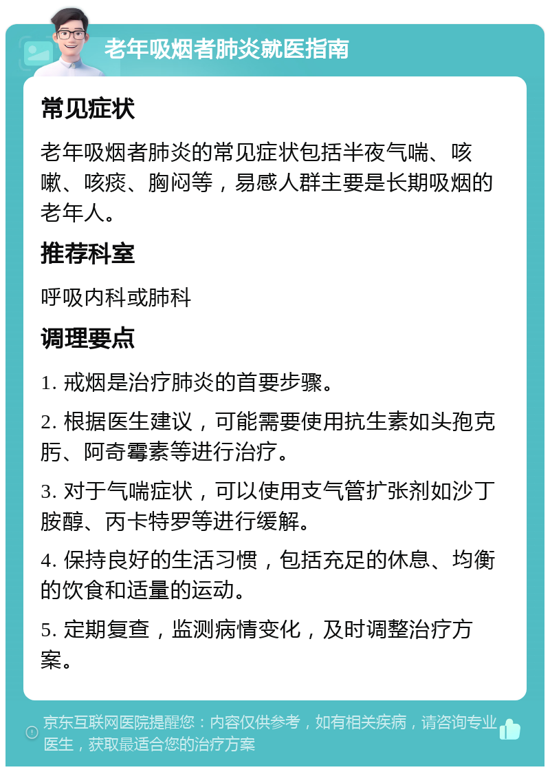 老年吸烟者肺炎就医指南 常见症状 老年吸烟者肺炎的常见症状包括半夜气喘、咳嗽、咳痰、胸闷等，易感人群主要是长期吸烟的老年人。 推荐科室 呼吸内科或肺科 调理要点 1. 戒烟是治疗肺炎的首要步骤。 2. 根据医生建议，可能需要使用抗生素如头孢克肟、阿奇霉素等进行治疗。 3. 对于气喘症状，可以使用支气管扩张剂如沙丁胺醇、丙卡特罗等进行缓解。 4. 保持良好的生活习惯，包括充足的休息、均衡的饮食和适量的运动。 5. 定期复查，监测病情变化，及时调整治疗方案。