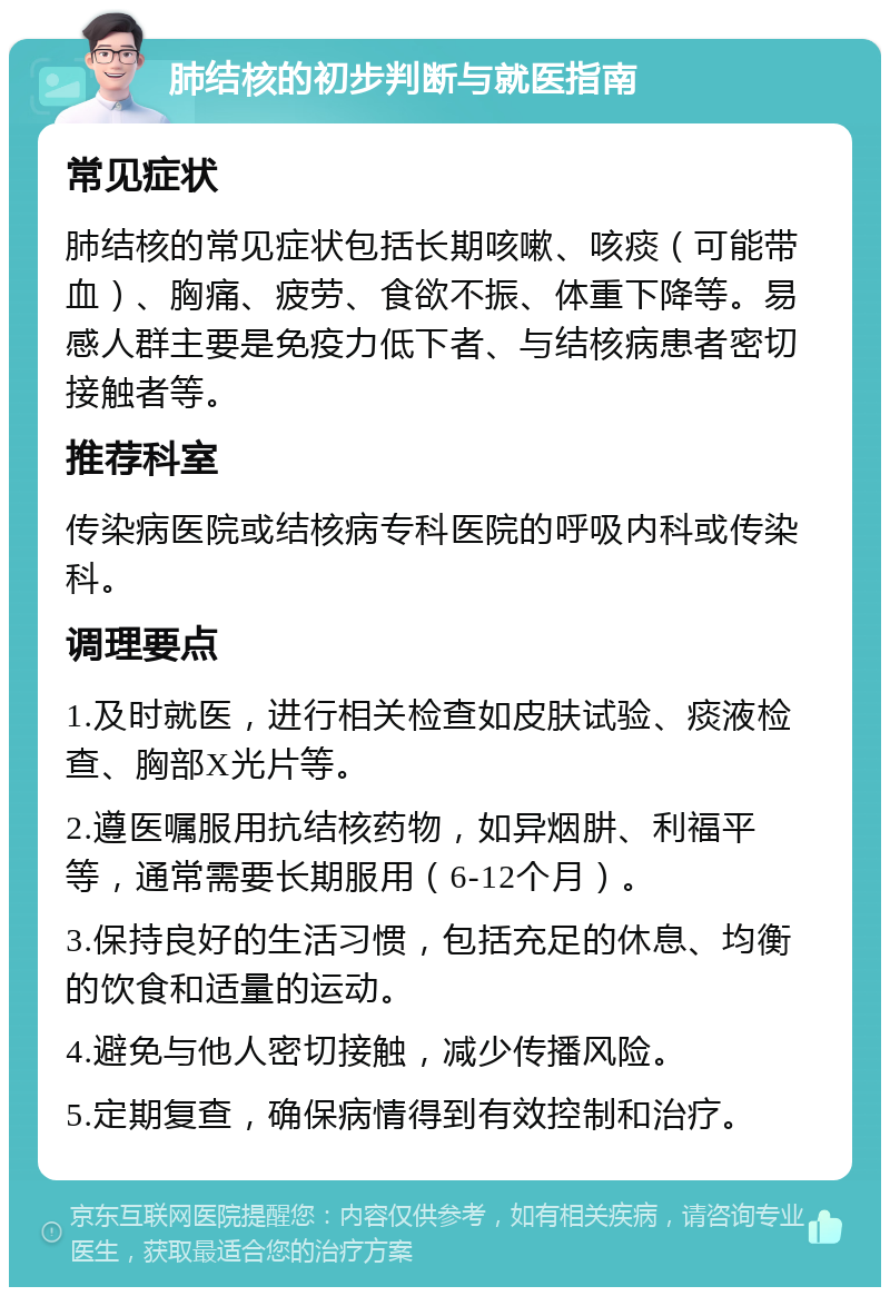 肺结核的初步判断与就医指南 常见症状 肺结核的常见症状包括长期咳嗽、咳痰（可能带血）、胸痛、疲劳、食欲不振、体重下降等。易感人群主要是免疫力低下者、与结核病患者密切接触者等。 推荐科室 传染病医院或结核病专科医院的呼吸内科或传染科。 调理要点 1.及时就医，进行相关检查如皮肤试验、痰液检查、胸部X光片等。 2.遵医嘱服用抗结核药物，如异烟肼、利福平等，通常需要长期服用（6-12个月）。 3.保持良好的生活习惯，包括充足的休息、均衡的饮食和适量的运动。 4.避免与他人密切接触，减少传播风险。 5.定期复查，确保病情得到有效控制和治疗。