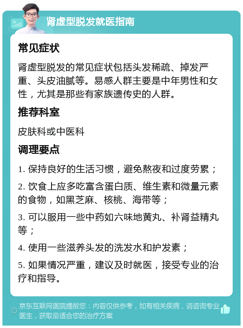 肾虚型脱发就医指南 常见症状 肾虚型脱发的常见症状包括头发稀疏、掉发严重、头皮油腻等。易感人群主要是中年男性和女性，尤其是那些有家族遗传史的人群。 推荐科室 皮肤科或中医科 调理要点 1. 保持良好的生活习惯，避免熬夜和过度劳累； 2. 饮食上应多吃富含蛋白质、维生素和微量元素的食物，如黑芝麻、核桃、海带等； 3. 可以服用一些中药如六味地黄丸、补肾益精丸等； 4. 使用一些滋养头发的洗发水和护发素； 5. 如果情况严重，建议及时就医，接受专业的治疗和指导。