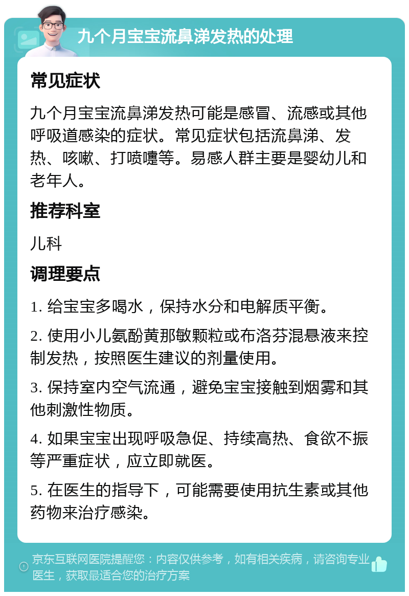 九个月宝宝流鼻涕发热的处理 常见症状 九个月宝宝流鼻涕发热可能是感冒、流感或其他呼吸道感染的症状。常见症状包括流鼻涕、发热、咳嗽、打喷嚏等。易感人群主要是婴幼儿和老年人。 推荐科室 儿科 调理要点 1. 给宝宝多喝水，保持水分和电解质平衡。 2. 使用小儿氨酚黄那敏颗粒或布洛芬混悬液来控制发热，按照医生建议的剂量使用。 3. 保持室内空气流通，避免宝宝接触到烟雾和其他刺激性物质。 4. 如果宝宝出现呼吸急促、持续高热、食欲不振等严重症状，应立即就医。 5. 在医生的指导下，可能需要使用抗生素或其他药物来治疗感染。