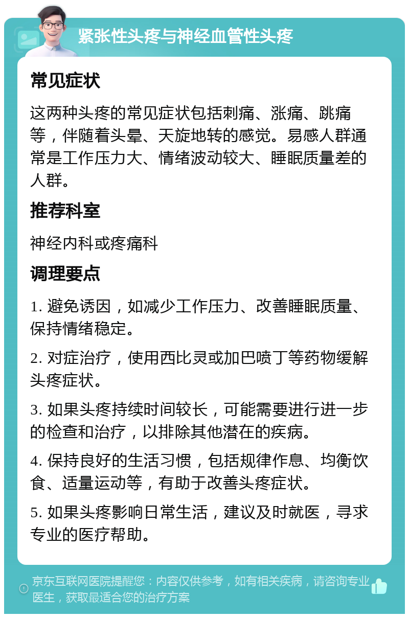 紧张性头疼与神经血管性头疼 常见症状 这两种头疼的常见症状包括刺痛、涨痛、跳痛等，伴随着头晕、天旋地转的感觉。易感人群通常是工作压力大、情绪波动较大、睡眠质量差的人群。 推荐科室 神经内科或疼痛科 调理要点 1. 避免诱因，如减少工作压力、改善睡眠质量、保持情绪稳定。 2. 对症治疗，使用西比灵或加巴喷丁等药物缓解头疼症状。 3. 如果头疼持续时间较长，可能需要进行进一步的检查和治疗，以排除其他潜在的疾病。 4. 保持良好的生活习惯，包括规律作息、均衡饮食、适量运动等，有助于改善头疼症状。 5. 如果头疼影响日常生活，建议及时就医，寻求专业的医疗帮助。